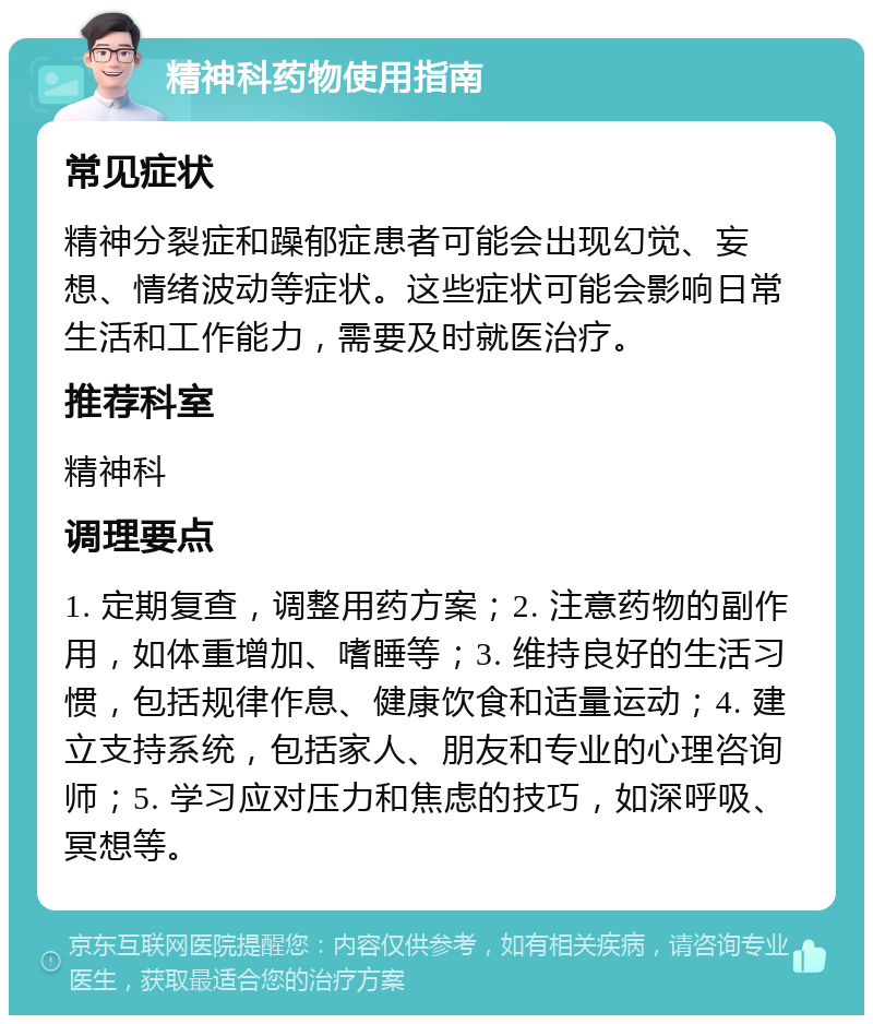 精神科药物使用指南 常见症状 精神分裂症和躁郁症患者可能会出现幻觉、妄想、情绪波动等症状。这些症状可能会影响日常生活和工作能力，需要及时就医治疗。 推荐科室 精神科 调理要点 1. 定期复查，调整用药方案；2. 注意药物的副作用，如体重增加、嗜睡等；3. 维持良好的生活习惯，包括规律作息、健康饮食和适量运动；4. 建立支持系统，包括家人、朋友和专业的心理咨询师；5. 学习应对压力和焦虑的技巧，如深呼吸、冥想等。