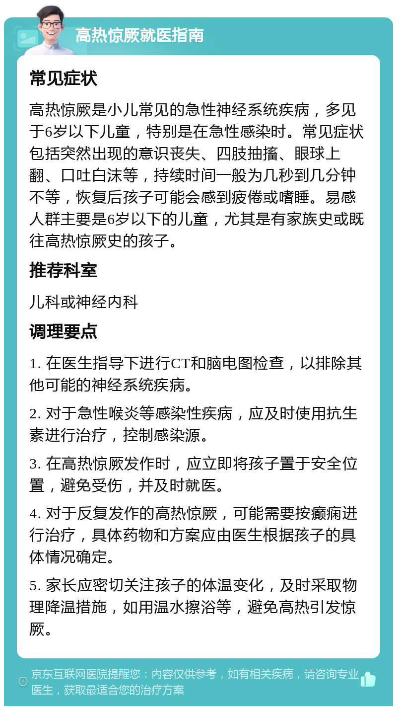 高热惊厥就医指南 常见症状 高热惊厥是小儿常见的急性神经系统疾病，多见于6岁以下儿童，特别是在急性感染时。常见症状包括突然出现的意识丧失、四肢抽搐、眼球上翻、口吐白沫等，持续时间一般为几秒到几分钟不等，恢复后孩子可能会感到疲倦或嗜睡。易感人群主要是6岁以下的儿童，尤其是有家族史或既往高热惊厥史的孩子。 推荐科室 儿科或神经内科 调理要点 1. 在医生指导下进行CT和脑电图检查，以排除其他可能的神经系统疾病。 2. 对于急性喉炎等感染性疾病，应及时使用抗生素进行治疗，控制感染源。 3. 在高热惊厥发作时，应立即将孩子置于安全位置，避免受伤，并及时就医。 4. 对于反复发作的高热惊厥，可能需要按癫痫进行治疗，具体药物和方案应由医生根据孩子的具体情况确定。 5. 家长应密切关注孩子的体温变化，及时采取物理降温措施，如用温水擦浴等，避免高热引发惊厥。