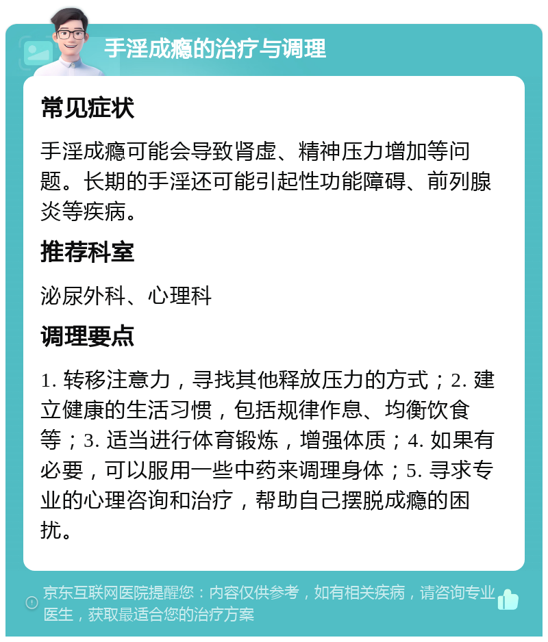 手淫成瘾的治疗与调理 常见症状 手淫成瘾可能会导致肾虚、精神压力增加等问题。长期的手淫还可能引起性功能障碍、前列腺炎等疾病。 推荐科室 泌尿外科、心理科 调理要点 1. 转移注意力，寻找其他释放压力的方式；2. 建立健康的生活习惯，包括规律作息、均衡饮食等；3. 适当进行体育锻炼，增强体质；4. 如果有必要，可以服用一些中药来调理身体；5. 寻求专业的心理咨询和治疗，帮助自己摆脱成瘾的困扰。