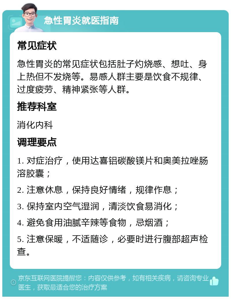 急性胃炎就医指南 常见症状 急性胃炎的常见症状包括肚子灼烧感、想吐、身上热但不发烧等。易感人群主要是饮食不规律、过度疲劳、精神紧张等人群。 推荐科室 消化内科 调理要点 1. 对症治疗，使用达喜铝碳酸镁片和奥美拉唑肠溶胶囊； 2. 注意休息，保持良好情绪，规律作息； 3. 保持室内空气湿润，清淡饮食易消化； 4. 避免食用油腻辛辣等食物，忌烟酒； 5. 注意保暖，不适随诊，必要时进行腹部超声检查。