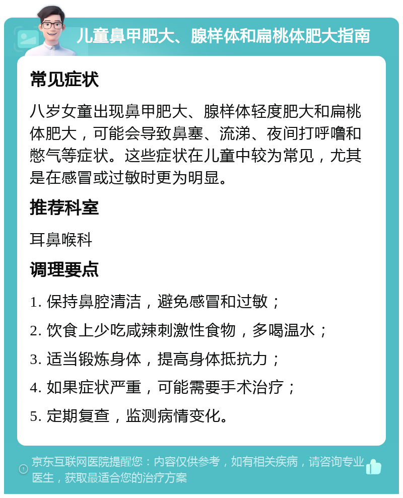 儿童鼻甲肥大、腺样体和扁桃体肥大指南 常见症状 八岁女童出现鼻甲肥大、腺样体轻度肥大和扁桃体肥大，可能会导致鼻塞、流涕、夜间打呼噜和憋气等症状。这些症状在儿童中较为常见，尤其是在感冒或过敏时更为明显。 推荐科室 耳鼻喉科 调理要点 1. 保持鼻腔清洁，避免感冒和过敏； 2. 饮食上少吃咸辣刺激性食物，多喝温水； 3. 适当锻炼身体，提高身体抵抗力； 4. 如果症状严重，可能需要手术治疗； 5. 定期复查，监测病情变化。