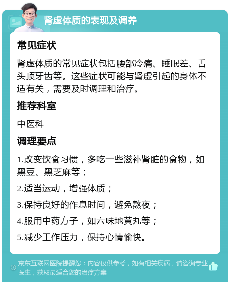 肾虚体质的表现及调养 常见症状 肾虚体质的常见症状包括腰部冷痛、睡眠差、舌头顶牙齿等。这些症状可能与肾虚引起的身体不适有关，需要及时调理和治疗。 推荐科室 中医科 调理要点 1.改变饮食习惯，多吃一些滋补肾脏的食物，如黑豆、黑芝麻等； 2.适当运动，增强体质； 3.保持良好的作息时间，避免熬夜； 4.服用中药方子，如六味地黄丸等； 5.减少工作压力，保持心情愉快。