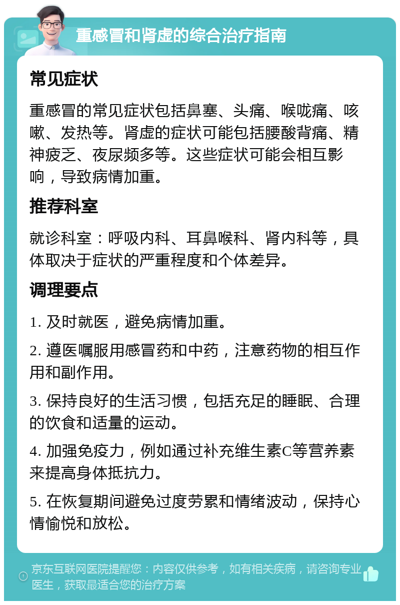 重感冒和肾虚的综合治疗指南 常见症状 重感冒的常见症状包括鼻塞、头痛、喉咙痛、咳嗽、发热等。肾虚的症状可能包括腰酸背痛、精神疲乏、夜尿频多等。这些症状可能会相互影响，导致病情加重。 推荐科室 就诊科室：呼吸内科、耳鼻喉科、肾内科等，具体取决于症状的严重程度和个体差异。 调理要点 1. 及时就医，避免病情加重。 2. 遵医嘱服用感冒药和中药，注意药物的相互作用和副作用。 3. 保持良好的生活习惯，包括充足的睡眠、合理的饮食和适量的运动。 4. 加强免疫力，例如通过补充维生素C等营养素来提高身体抵抗力。 5. 在恢复期间避免过度劳累和情绪波动，保持心情愉悦和放松。