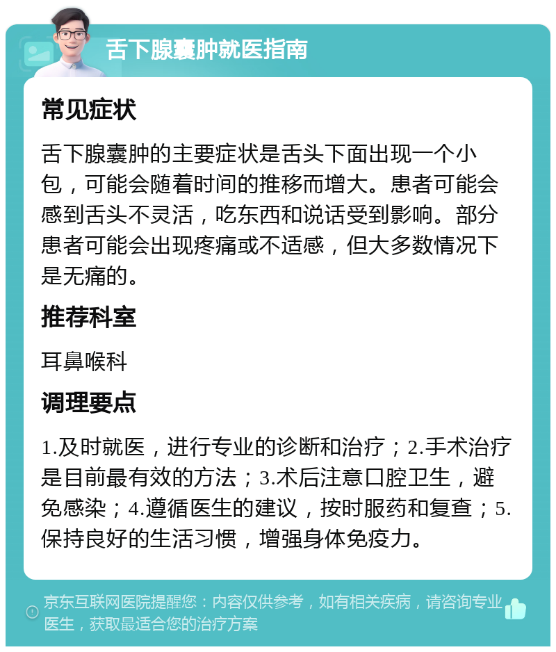 舌下腺囊肿就医指南 常见症状 舌下腺囊肿的主要症状是舌头下面出现一个小包，可能会随着时间的推移而增大。患者可能会感到舌头不灵活，吃东西和说话受到影响。部分患者可能会出现疼痛或不适感，但大多数情况下是无痛的。 推荐科室 耳鼻喉科 调理要点 1.及时就医，进行专业的诊断和治疗；2.手术治疗是目前最有效的方法；3.术后注意口腔卫生，避免感染；4.遵循医生的建议，按时服药和复查；5.保持良好的生活习惯，增强身体免疫力。