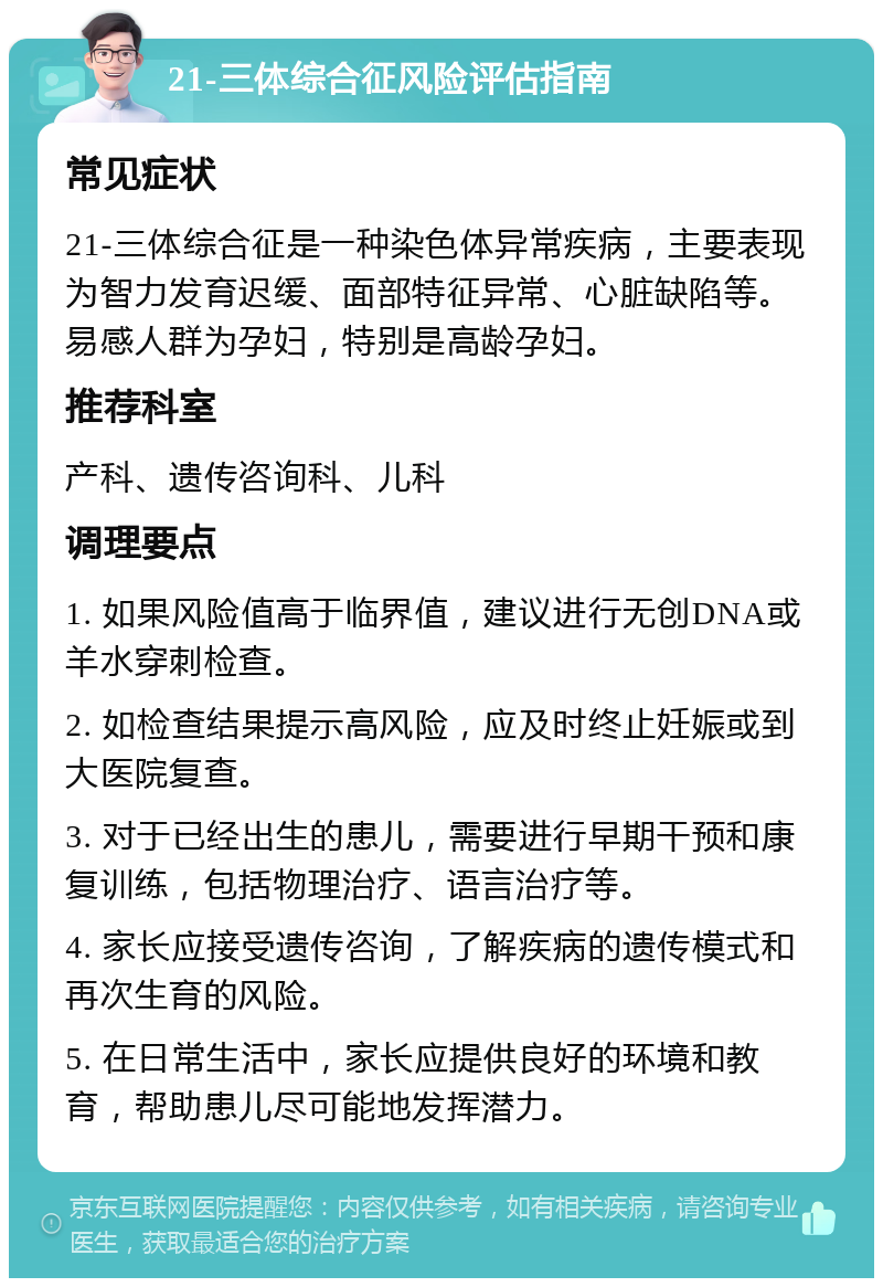 21-三体综合征风险评估指南 常见症状 21-三体综合征是一种染色体异常疾病，主要表现为智力发育迟缓、面部特征异常、心脏缺陷等。易感人群为孕妇，特别是高龄孕妇。 推荐科室 产科、遗传咨询科、儿科 调理要点 1. 如果风险值高于临界值，建议进行无创DNA或羊水穿刺检查。 2. 如检查结果提示高风险，应及时终止妊娠或到大医院复查。 3. 对于已经出生的患儿，需要进行早期干预和康复训练，包括物理治疗、语言治疗等。 4. 家长应接受遗传咨询，了解疾病的遗传模式和再次生育的风险。 5. 在日常生活中，家长应提供良好的环境和教育，帮助患儿尽可能地发挥潜力。