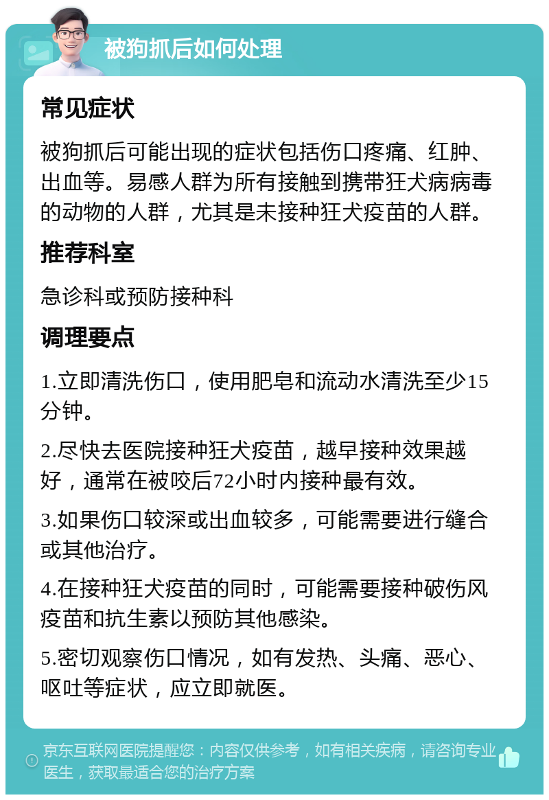 被狗抓后如何处理 常见症状 被狗抓后可能出现的症状包括伤口疼痛、红肿、出血等。易感人群为所有接触到携带狂犬病病毒的动物的人群，尤其是未接种狂犬疫苗的人群。 推荐科室 急诊科或预防接种科 调理要点 1.立即清洗伤口，使用肥皂和流动水清洗至少15分钟。 2.尽快去医院接种狂犬疫苗，越早接种效果越好，通常在被咬后72小时内接种最有效。 3.如果伤口较深或出血较多，可能需要进行缝合或其他治疗。 4.在接种狂犬疫苗的同时，可能需要接种破伤风疫苗和抗生素以预防其他感染。 5.密切观察伤口情况，如有发热、头痛、恶心、呕吐等症状，应立即就医。