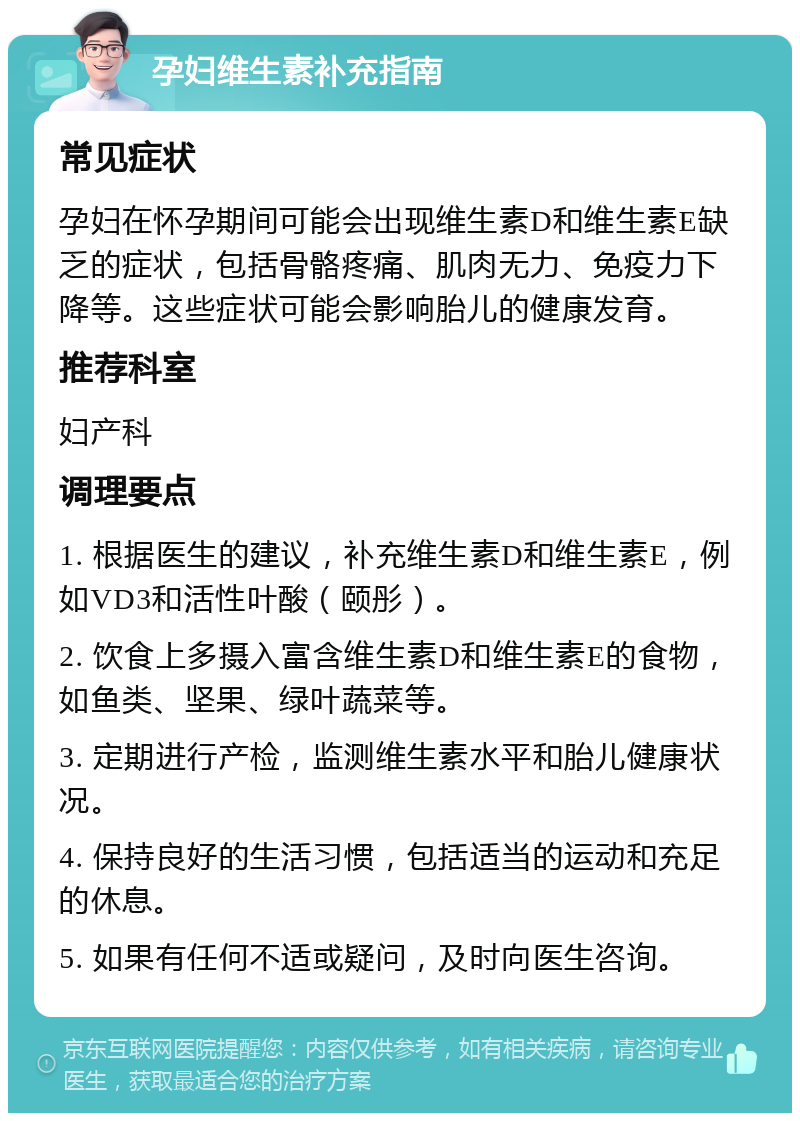 孕妇维生素补充指南 常见症状 孕妇在怀孕期间可能会出现维生素D和维生素E缺乏的症状，包括骨骼疼痛、肌肉无力、免疫力下降等。这些症状可能会影响胎儿的健康发育。 推荐科室 妇产科 调理要点 1. 根据医生的建议，补充维生素D和维生素E，例如VD3和活性叶酸（颐彤）。 2. 饮食上多摄入富含维生素D和维生素E的食物，如鱼类、坚果、绿叶蔬菜等。 3. 定期进行产检，监测维生素水平和胎儿健康状况。 4. 保持良好的生活习惯，包括适当的运动和充足的休息。 5. 如果有任何不适或疑问，及时向医生咨询。