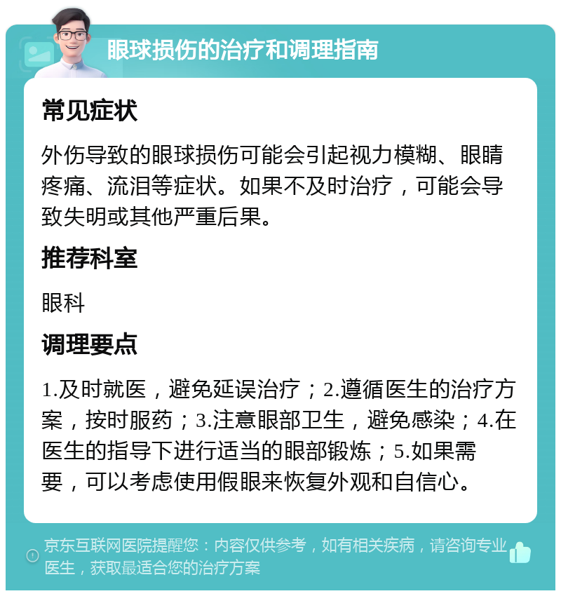 眼球损伤的治疗和调理指南 常见症状 外伤导致的眼球损伤可能会引起视力模糊、眼睛疼痛、流泪等症状。如果不及时治疗，可能会导致失明或其他严重后果。 推荐科室 眼科 调理要点 1.及时就医，避免延误治疗；2.遵循医生的治疗方案，按时服药；3.注意眼部卫生，避免感染；4.在医生的指导下进行适当的眼部锻炼；5.如果需要，可以考虑使用假眼来恢复外观和自信心。