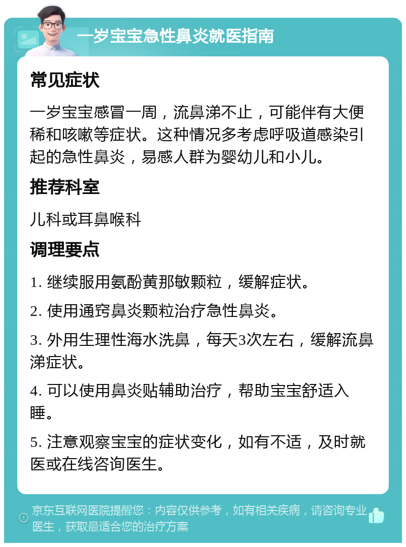 一岁宝宝急性鼻炎就医指南 常见症状 一岁宝宝感冒一周，流鼻涕不止，可能伴有大便稀和咳嗽等症状。这种情况多考虑呼吸道感染引起的急性鼻炎，易感人群为婴幼儿和小儿。 推荐科室 儿科或耳鼻喉科 调理要点 1. 继续服用氨酚黄那敏颗粒，缓解症状。 2. 使用通窍鼻炎颗粒治疗急性鼻炎。 3. 外用生理性海水洗鼻，每天3次左右，缓解流鼻涕症状。 4. 可以使用鼻炎贴辅助治疗，帮助宝宝舒适入睡。 5. 注意观察宝宝的症状变化，如有不适，及时就医或在线咨询医生。