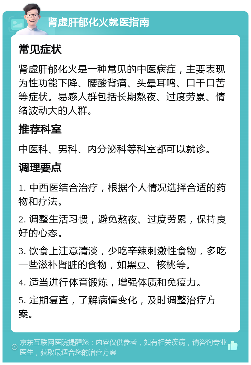 肾虚肝郁化火就医指南 常见症状 肾虚肝郁化火是一种常见的中医病症，主要表现为性功能下降、腰酸背痛、头晕耳鸣、口干口苦等症状。易感人群包括长期熬夜、过度劳累、情绪波动大的人群。 推荐科室 中医科、男科、内分泌科等科室都可以就诊。 调理要点 1. 中西医结合治疗，根据个人情况选择合适的药物和疗法。 2. 调整生活习惯，避免熬夜、过度劳累，保持良好的心态。 3. 饮食上注意清淡，少吃辛辣刺激性食物，多吃一些滋补肾脏的食物，如黑豆、核桃等。 4. 适当进行体育锻炼，增强体质和免疫力。 5. 定期复查，了解病情变化，及时调整治疗方案。