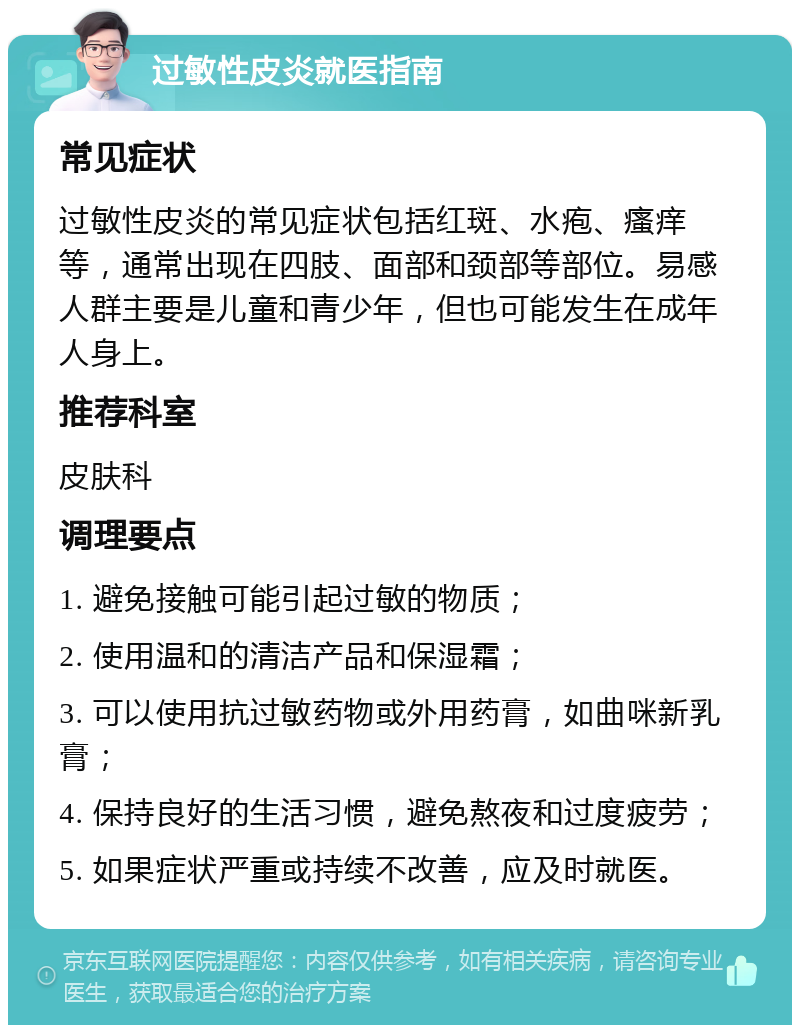 过敏性皮炎就医指南 常见症状 过敏性皮炎的常见症状包括红斑、水疱、瘙痒等，通常出现在四肢、面部和颈部等部位。易感人群主要是儿童和青少年，但也可能发生在成年人身上。 推荐科室 皮肤科 调理要点 1. 避免接触可能引起过敏的物质； 2. 使用温和的清洁产品和保湿霜； 3. 可以使用抗过敏药物或外用药膏，如曲咪新乳膏； 4. 保持良好的生活习惯，避免熬夜和过度疲劳； 5. 如果症状严重或持续不改善，应及时就医。