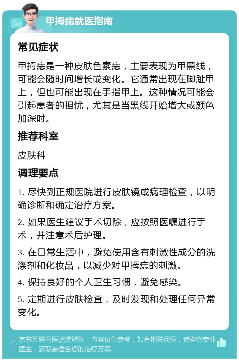 甲拇痣就医指南 常见症状 甲拇痣是一种皮肤色素痣，主要表现为甲黑线，可能会随时间增长或变化。它通常出现在脚趾甲上，但也可能出现在手指甲上。这种情况可能会引起患者的担忧，尤其是当黑线开始增大或颜色加深时。 推荐科室 皮肤科 调理要点 1. 尽快到正规医院进行皮肤镜或病理检查，以明确诊断和确定治疗方案。 2. 如果医生建议手术切除，应按照医嘱进行手术，并注意术后护理。 3. 在日常生活中，避免使用含有刺激性成分的洗涤剂和化妆品，以减少对甲拇痣的刺激。 4. 保持良好的个人卫生习惯，避免感染。 5. 定期进行皮肤检查，及时发现和处理任何异常变化。