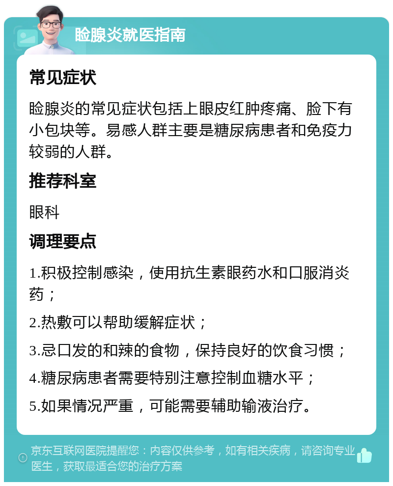 睑腺炎就医指南 常见症状 睑腺炎的常见症状包括上眼皮红肿疼痛、脸下有小包块等。易感人群主要是糖尿病患者和免疫力较弱的人群。 推荐科室 眼科 调理要点 1.积极控制感染，使用抗生素眼药水和口服消炎药； 2.热敷可以帮助缓解症状； 3.忌口发的和辣的食物，保持良好的饮食习惯； 4.糖尿病患者需要特别注意控制血糖水平； 5.如果情况严重，可能需要辅助输液治疗。