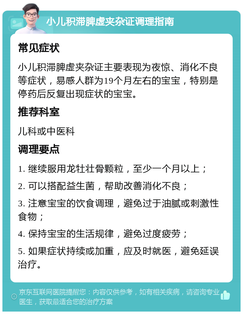 小儿积滞脾虚夹杂证调理指南 常见症状 小儿积滞脾虚夹杂证主要表现为夜惊、消化不良等症状，易感人群为19个月左右的宝宝，特别是停药后反复出现症状的宝宝。 推荐科室 儿科或中医科 调理要点 1. 继续服用龙牡壮骨颗粒，至少一个月以上； 2. 可以搭配益生菌，帮助改善消化不良； 3. 注意宝宝的饮食调理，避免过于油腻或刺激性食物； 4. 保持宝宝的生活规律，避免过度疲劳； 5. 如果症状持续或加重，应及时就医，避免延误治疗。