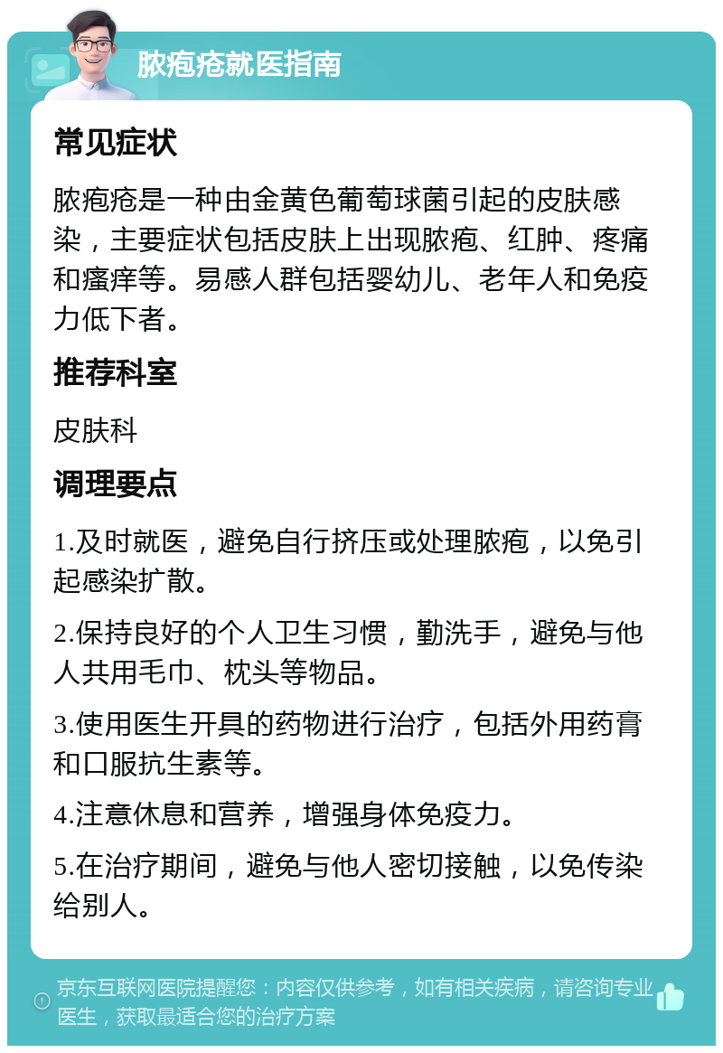 脓疱疮就医指南 常见症状 脓疱疮是一种由金黄色葡萄球菌引起的皮肤感染，主要症状包括皮肤上出现脓疱、红肿、疼痛和瘙痒等。易感人群包括婴幼儿、老年人和免疫力低下者。 推荐科室 皮肤科 调理要点 1.及时就医，避免自行挤压或处理脓疱，以免引起感染扩散。 2.保持良好的个人卫生习惯，勤洗手，避免与他人共用毛巾、枕头等物品。 3.使用医生开具的药物进行治疗，包括外用药膏和口服抗生素等。 4.注意休息和营养，增强身体免疫力。 5.在治疗期间，避免与他人密切接触，以免传染给别人。