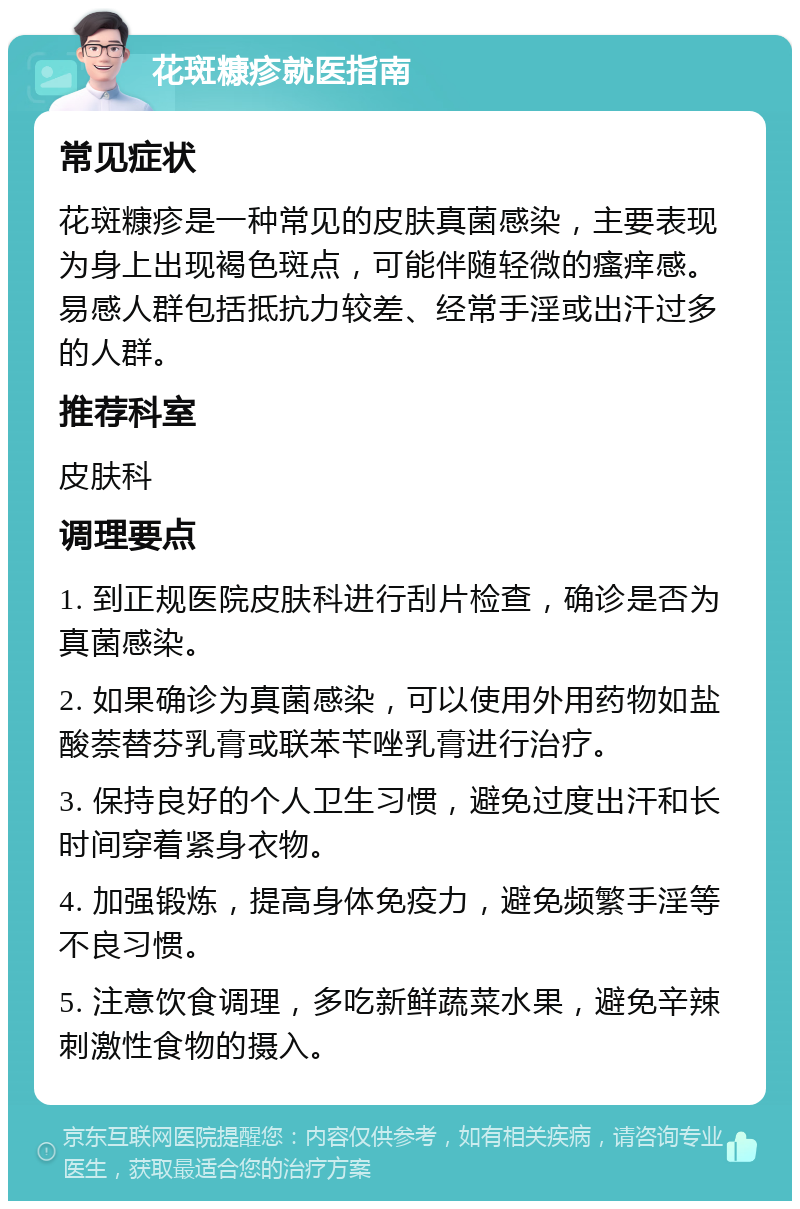 花斑糠疹就医指南 常见症状 花斑糠疹是一种常见的皮肤真菌感染，主要表现为身上出现褐色斑点，可能伴随轻微的瘙痒感。易感人群包括抵抗力较差、经常手淫或出汗过多的人群。 推荐科室 皮肤科 调理要点 1. 到正规医院皮肤科进行刮片检查，确诊是否为真菌感染。 2. 如果确诊为真菌感染，可以使用外用药物如盐酸萘替芬乳膏或联苯苄唑乳膏进行治疗。 3. 保持良好的个人卫生习惯，避免过度出汗和长时间穿着紧身衣物。 4. 加强锻炼，提高身体免疫力，避免频繁手淫等不良习惯。 5. 注意饮食调理，多吃新鲜蔬菜水果，避免辛辣刺激性食物的摄入。