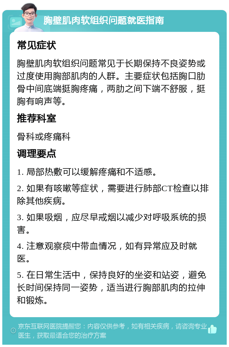 胸壁肌肉软组织问题就医指南 常见症状 胸壁肌肉软组织问题常见于长期保持不良姿势或过度使用胸部肌肉的人群。主要症状包括胸口肋骨中间底端挺胸疼痛，两肋之间下端不舒服，挺胸有响声等。 推荐科室 骨科或疼痛科 调理要点 1. 局部热敷可以缓解疼痛和不适感。 2. 如果有咳嗽等症状，需要进行肺部CT检查以排除其他疾病。 3. 如果吸烟，应尽早戒烟以减少对呼吸系统的损害。 4. 注意观察痰中带血情况，如有异常应及时就医。 5. 在日常生活中，保持良好的坐姿和站姿，避免长时间保持同一姿势，适当进行胸部肌肉的拉伸和锻炼。