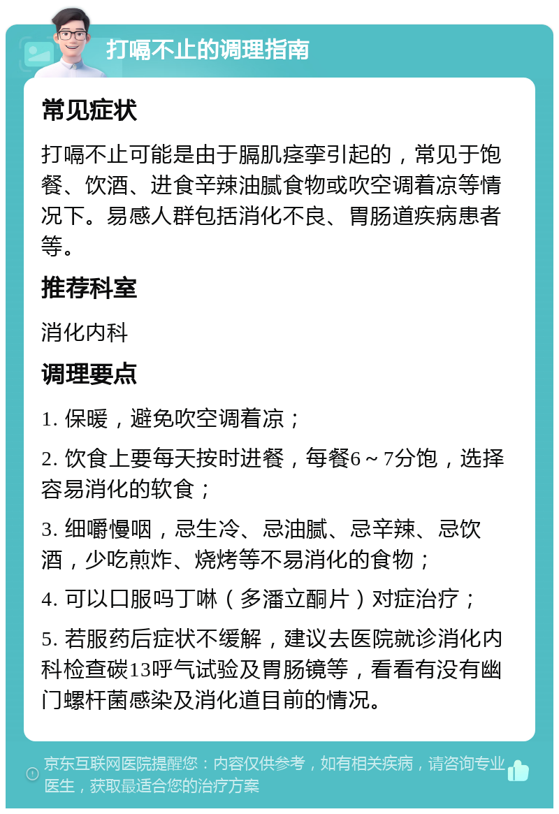 打嗝不止的调理指南 常见症状 打嗝不止可能是由于膈肌痉挛引起的，常见于饱餐、饮酒、进食辛辣油腻食物或吹空调着凉等情况下。易感人群包括消化不良、胃肠道疾病患者等。 推荐科室 消化内科 调理要点 1. 保暖，避免吹空调着凉； 2. 饮食上要每天按时进餐，每餐6～7分饱，选择容易消化的软食； 3. 细嚼慢咽，忌生冷、忌油腻、忌辛辣、忌饮酒，少吃煎炸、烧烤等不易消化的食物； 4. 可以口服吗丁啉（多潘立酮片）对症治疗； 5. 若服药后症状不缓解，建议去医院就诊消化内科检查碳13呼气试验及胃肠镜等，看看有没有幽门螺杆菌感染及消化道目前的情况。