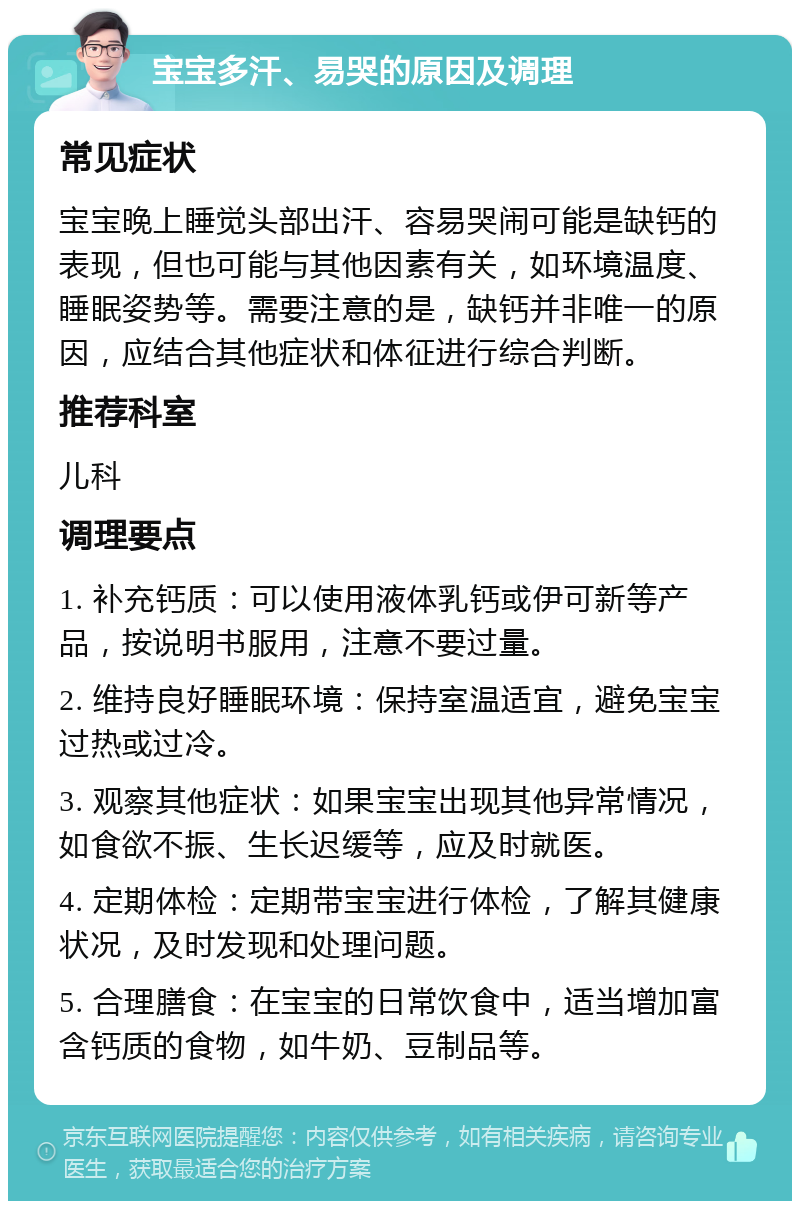 宝宝多汗、易哭的原因及调理 常见症状 宝宝晚上睡觉头部出汗、容易哭闹可能是缺钙的表现，但也可能与其他因素有关，如环境温度、睡眠姿势等。需要注意的是，缺钙并非唯一的原因，应结合其他症状和体征进行综合判断。 推荐科室 儿科 调理要点 1. 补充钙质：可以使用液体乳钙或伊可新等产品，按说明书服用，注意不要过量。 2. 维持良好睡眠环境：保持室温适宜，避免宝宝过热或过冷。 3. 观察其他症状：如果宝宝出现其他异常情况，如食欲不振、生长迟缓等，应及时就医。 4. 定期体检：定期带宝宝进行体检，了解其健康状况，及时发现和处理问题。 5. 合理膳食：在宝宝的日常饮食中，适当增加富含钙质的食物，如牛奶、豆制品等。