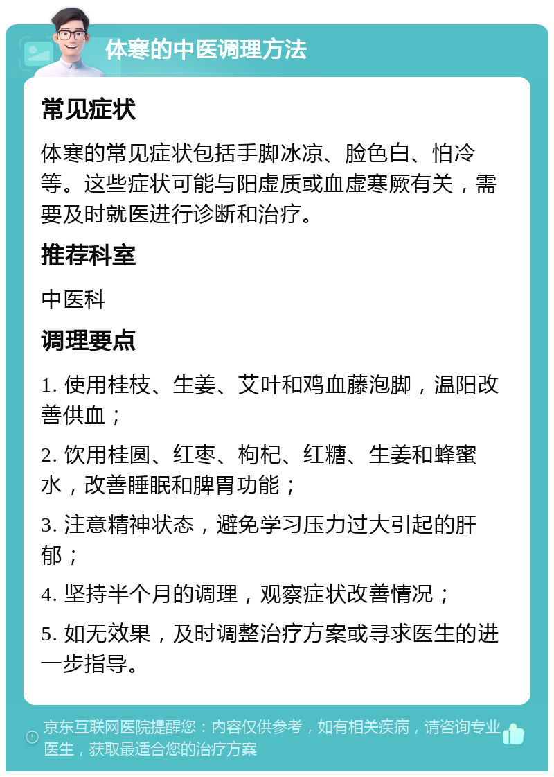 体寒的中医调理方法 常见症状 体寒的常见症状包括手脚冰凉、脸色白、怕冷等。这些症状可能与阳虚质或血虚寒厥有关，需要及时就医进行诊断和治疗。 推荐科室 中医科 调理要点 1. 使用桂枝、生姜、艾叶和鸡血藤泡脚，温阳改善供血； 2. 饮用桂圆、红枣、枸杞、红糖、生姜和蜂蜜水，改善睡眠和脾胃功能； 3. 注意精神状态，避免学习压力过大引起的肝郁； 4. 坚持半个月的调理，观察症状改善情况； 5. 如无效果，及时调整治疗方案或寻求医生的进一步指导。