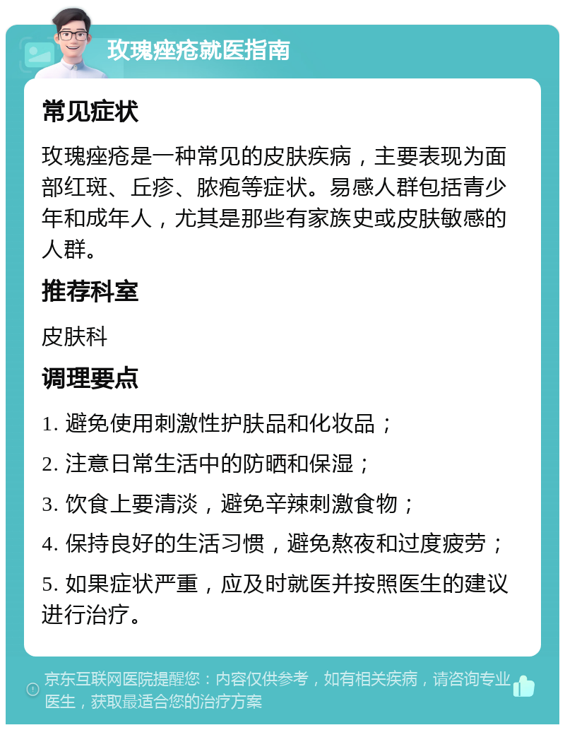 玫瑰痤疮就医指南 常见症状 玫瑰痤疮是一种常见的皮肤疾病，主要表现为面部红斑、丘疹、脓疱等症状。易感人群包括青少年和成年人，尤其是那些有家族史或皮肤敏感的人群。 推荐科室 皮肤科 调理要点 1. 避免使用刺激性护肤品和化妆品； 2. 注意日常生活中的防晒和保湿； 3. 饮食上要清淡，避免辛辣刺激食物； 4. 保持良好的生活习惯，避免熬夜和过度疲劳； 5. 如果症状严重，应及时就医并按照医生的建议进行治疗。