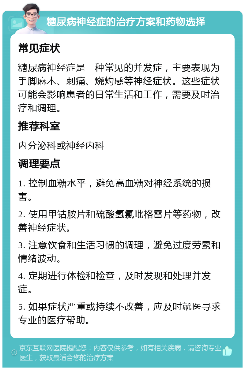 糖尿病神经症的治疗方案和药物选择 常见症状 糖尿病神经症是一种常见的并发症，主要表现为手脚麻木、刺痛、烧灼感等神经症状。这些症状可能会影响患者的日常生活和工作，需要及时治疗和调理。 推荐科室 内分泌科或神经内科 调理要点 1. 控制血糖水平，避免高血糖对神经系统的损害。 2. 使用甲钴胺片和硫酸氢氯吡格雷片等药物，改善神经症状。 3. 注意饮食和生活习惯的调理，避免过度劳累和情绪波动。 4. 定期进行体检和检查，及时发现和处理并发症。 5. 如果症状严重或持续不改善，应及时就医寻求专业的医疗帮助。