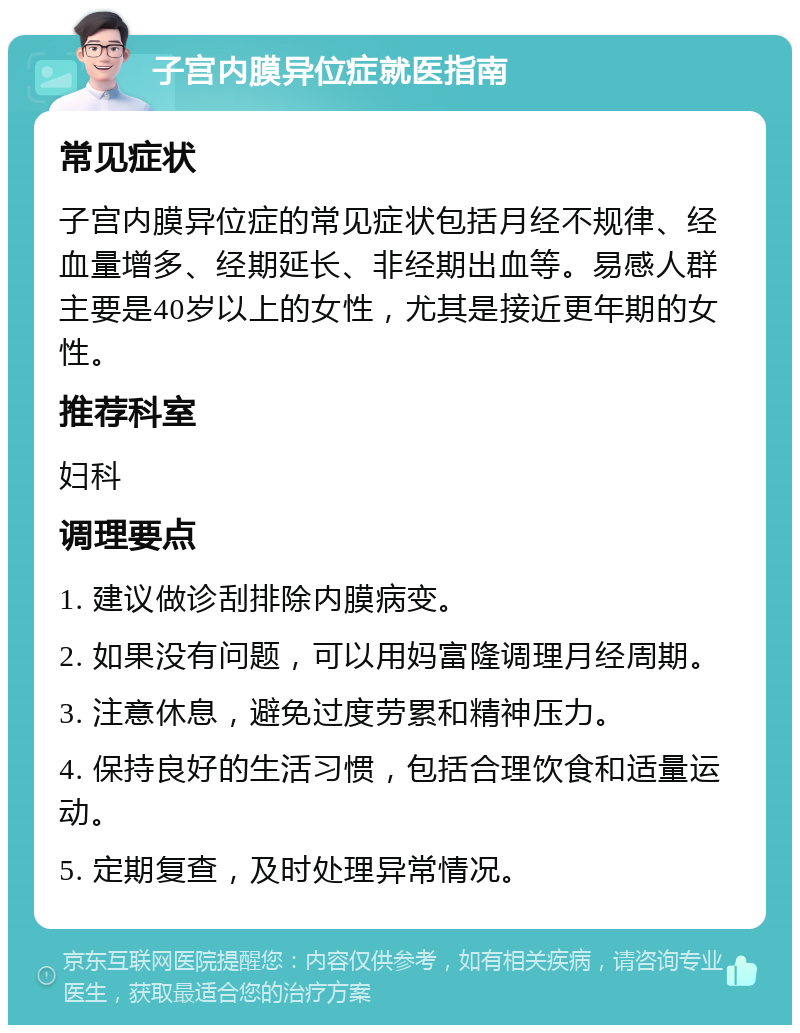 子宫内膜异位症就医指南 常见症状 子宫内膜异位症的常见症状包括月经不规律、经血量增多、经期延长、非经期出血等。易感人群主要是40岁以上的女性，尤其是接近更年期的女性。 推荐科室 妇科 调理要点 1. 建议做诊刮排除内膜病变。 2. 如果没有问题，可以用妈富隆调理月经周期。 3. 注意休息，避免过度劳累和精神压力。 4. 保持良好的生活习惯，包括合理饮食和适量运动。 5. 定期复查，及时处理异常情况。