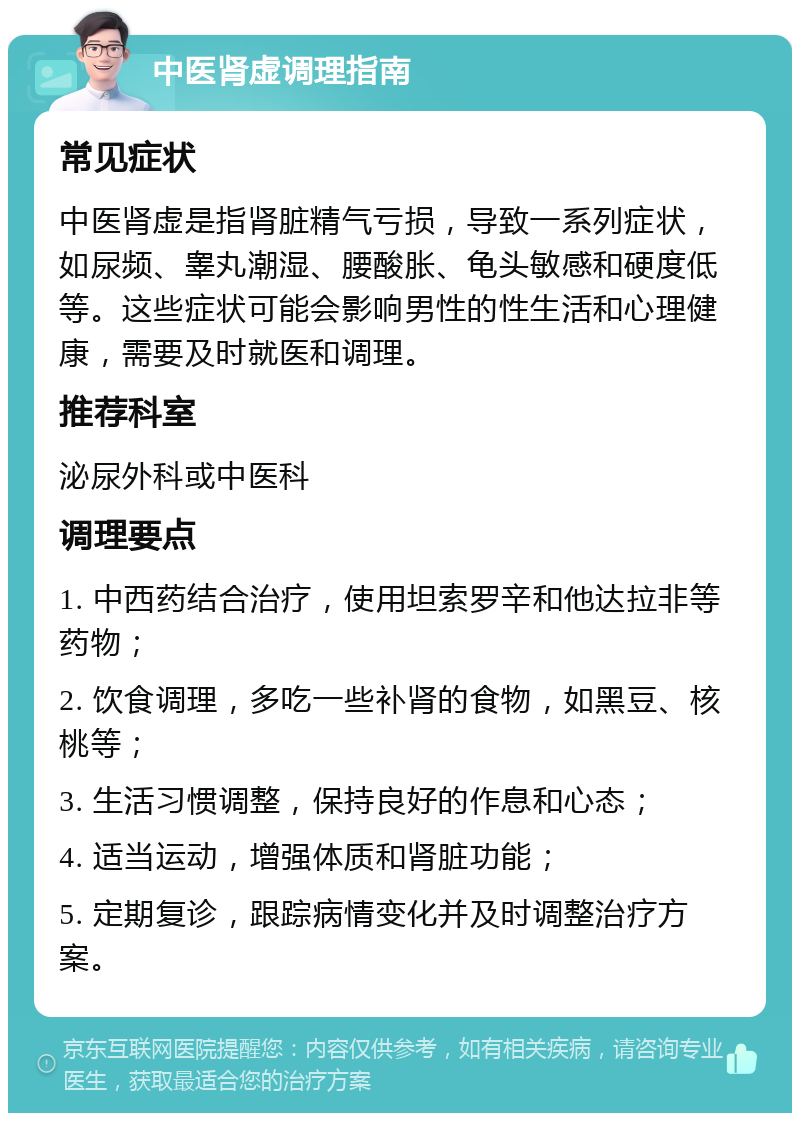 中医肾虚调理指南 常见症状 中医肾虚是指肾脏精气亏损，导致一系列症状，如尿频、睾丸潮湿、腰酸胀、龟头敏感和硬度低等。这些症状可能会影响男性的性生活和心理健康，需要及时就医和调理。 推荐科室 泌尿外科或中医科 调理要点 1. 中西药结合治疗，使用坦索罗辛和他达拉非等药物； 2. 饮食调理，多吃一些补肾的食物，如黑豆、核桃等； 3. 生活习惯调整，保持良好的作息和心态； 4. 适当运动，增强体质和肾脏功能； 5. 定期复诊，跟踪病情变化并及时调整治疗方案。