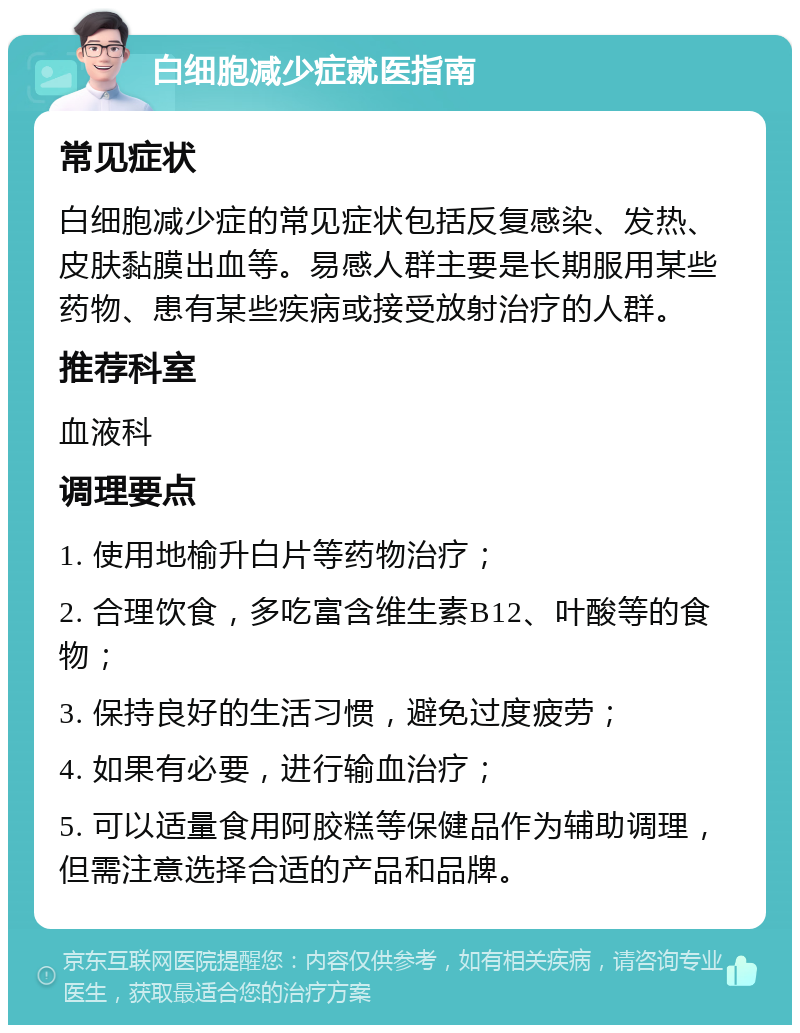 白细胞减少症就医指南 常见症状 白细胞减少症的常见症状包括反复感染、发热、皮肤黏膜出血等。易感人群主要是长期服用某些药物、患有某些疾病或接受放射治疗的人群。 推荐科室 血液科 调理要点 1. 使用地榆升白片等药物治疗； 2. 合理饮食，多吃富含维生素B12、叶酸等的食物； 3. 保持良好的生活习惯，避免过度疲劳； 4. 如果有必要，进行输血治疗； 5. 可以适量食用阿胶糕等保健品作为辅助调理，但需注意选择合适的产品和品牌。