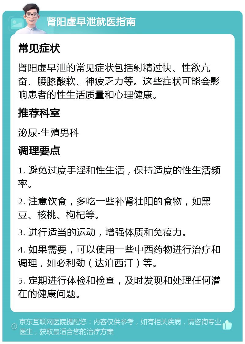 肾阳虚早泄就医指南 常见症状 肾阳虚早泄的常见症状包括射精过快、性欲亢奋、腰膝酸软、神疲乏力等。这些症状可能会影响患者的性生活质量和心理健康。 推荐科室 泌尿-生殖男科 调理要点 1. 避免过度手淫和性生活，保持适度的性生活频率。 2. 注意饮食，多吃一些补肾壮阳的食物，如黑豆、核桃、枸杞等。 3. 进行适当的运动，增强体质和免疫力。 4. 如果需要，可以使用一些中西药物进行治疗和调理，如必利劲（达泊西汀）等。 5. 定期进行体检和检查，及时发现和处理任何潜在的健康问题。