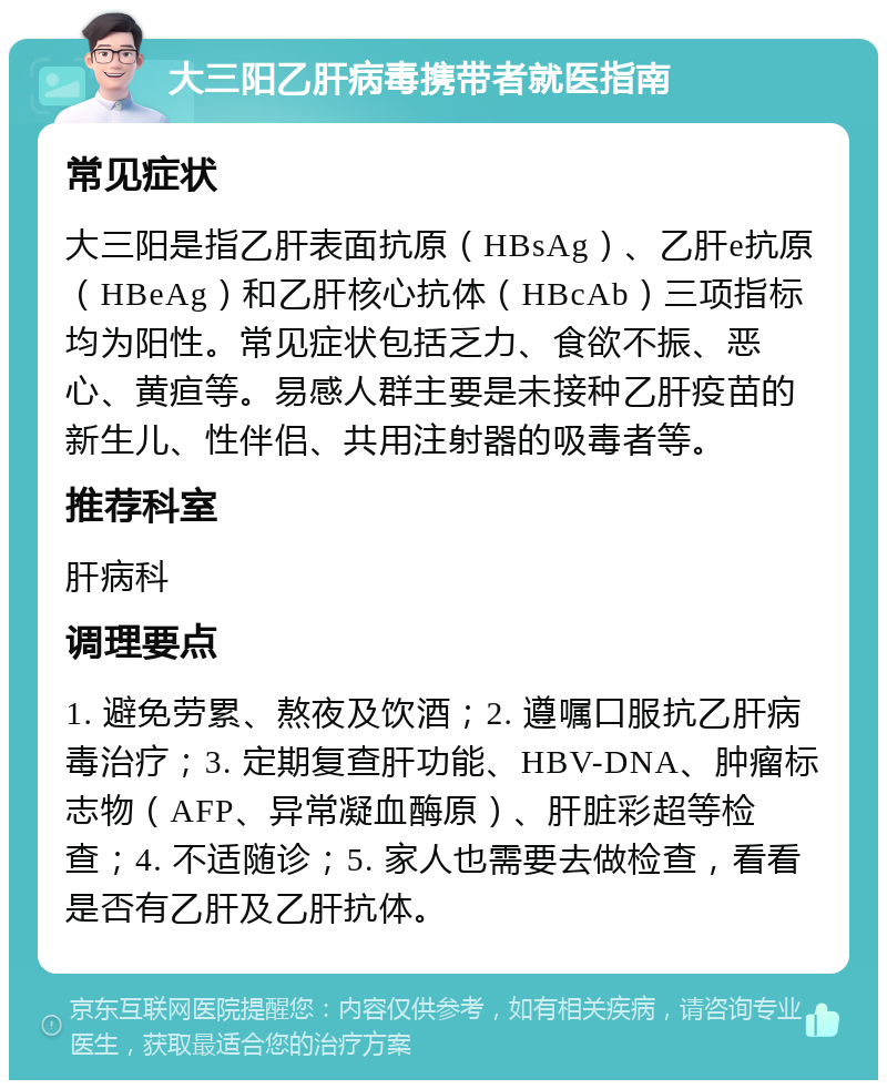 大三阳乙肝病毒携带者就医指南 常见症状 大三阳是指乙肝表面抗原（HBsAg）、乙肝e抗原（HBeAg）和乙肝核心抗体（HBcAb）三项指标均为阳性。常见症状包括乏力、食欲不振、恶心、黄疸等。易感人群主要是未接种乙肝疫苗的新生儿、性伴侣、共用注射器的吸毒者等。 推荐科室 肝病科 调理要点 1. 避免劳累、熬夜及饮酒；2. 遵嘱口服抗乙肝病毒治疗；3. 定期复查肝功能、HBV-DNA、肿瘤标志物（AFP、异常凝血酶原）、肝脏彩超等检查；4. 不适随诊；5. 家人也需要去做检查，看看是否有乙肝及乙肝抗体。