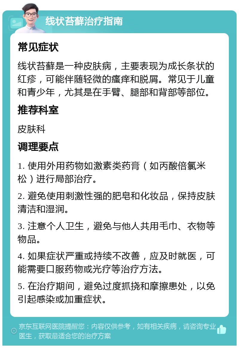 线状苔藓治疗指南 常见症状 线状苔藓是一种皮肤病，主要表现为成长条状的红疹，可能伴随轻微的瘙痒和脱屑。常见于儿童和青少年，尤其是在手臂、腿部和背部等部位。 推荐科室 皮肤科 调理要点 1. 使用外用药物如激素类药膏（如丙酸倍氯米松）进行局部治疗。 2. 避免使用刺激性强的肥皂和化妆品，保持皮肤清洁和湿润。 3. 注意个人卫生，避免与他人共用毛巾、衣物等物品。 4. 如果症状严重或持续不改善，应及时就医，可能需要口服药物或光疗等治疗方法。 5. 在治疗期间，避免过度抓挠和摩擦患处，以免引起感染或加重症状。