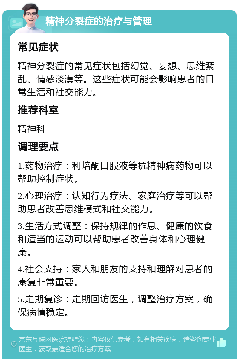 精神分裂症的治疗与管理 常见症状 精神分裂症的常见症状包括幻觉、妄想、思维紊乱、情感淡漠等。这些症状可能会影响患者的日常生活和社交能力。 推荐科室 精神科 调理要点 1.药物治疗：利培酮口服液等抗精神病药物可以帮助控制症状。 2.心理治疗：认知行为疗法、家庭治疗等可以帮助患者改善思维模式和社交能力。 3.生活方式调整：保持规律的作息、健康的饮食和适当的运动可以帮助患者改善身体和心理健康。 4.社会支持：家人和朋友的支持和理解对患者的康复非常重要。 5.定期复诊：定期回访医生，调整治疗方案，确保病情稳定。