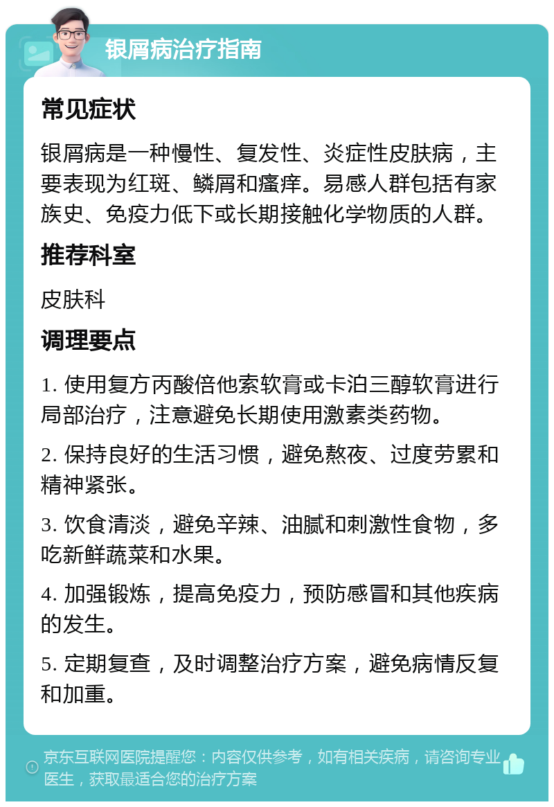 银屑病治疗指南 常见症状 银屑病是一种慢性、复发性、炎症性皮肤病，主要表现为红斑、鳞屑和瘙痒。易感人群包括有家族史、免疫力低下或长期接触化学物质的人群。 推荐科室 皮肤科 调理要点 1. 使用复方丙酸倍他索软膏或卡泊三醇软膏进行局部治疗，注意避免长期使用激素类药物。 2. 保持良好的生活习惯，避免熬夜、过度劳累和精神紧张。 3. 饮食清淡，避免辛辣、油腻和刺激性食物，多吃新鲜蔬菜和水果。 4. 加强锻炼，提高免疫力，预防感冒和其他疾病的发生。 5. 定期复查，及时调整治疗方案，避免病情反复和加重。