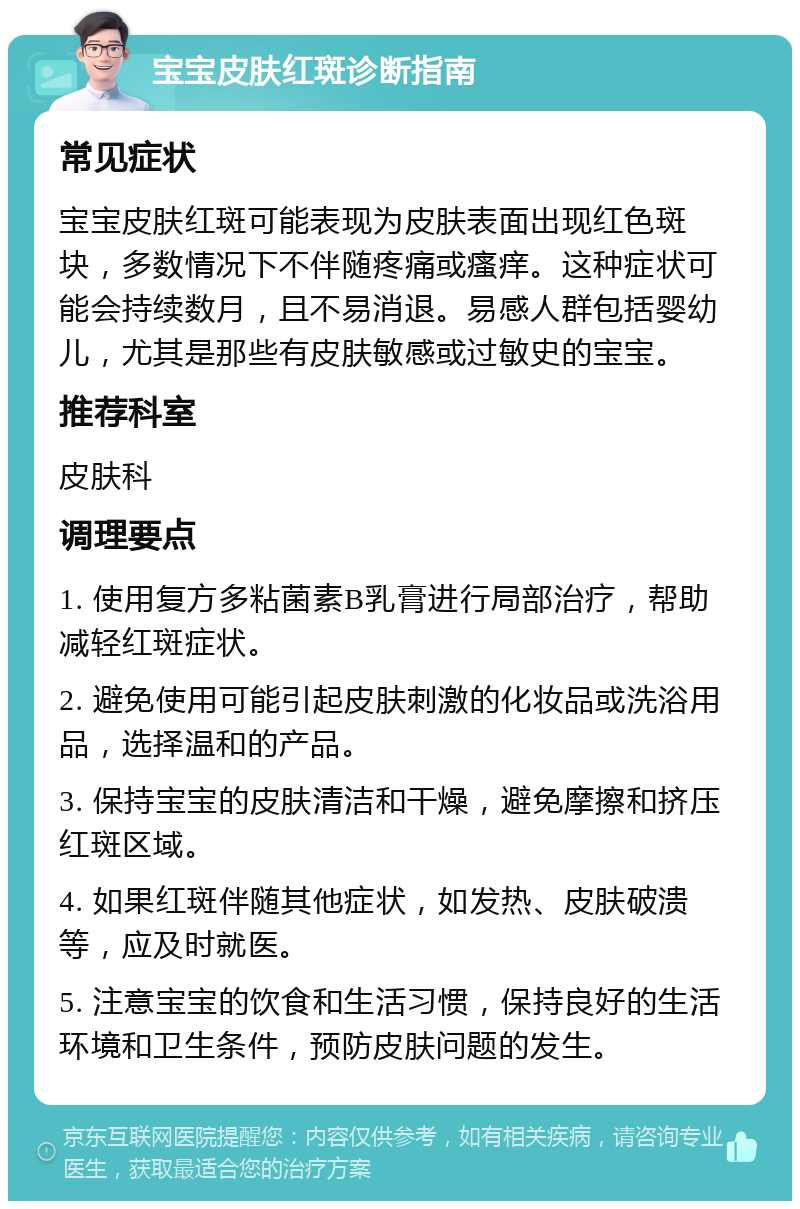 宝宝皮肤红斑诊断指南 常见症状 宝宝皮肤红斑可能表现为皮肤表面出现红色斑块，多数情况下不伴随疼痛或瘙痒。这种症状可能会持续数月，且不易消退。易感人群包括婴幼儿，尤其是那些有皮肤敏感或过敏史的宝宝。 推荐科室 皮肤科 调理要点 1. 使用复方多粘菌素B乳膏进行局部治疗，帮助减轻红斑症状。 2. 避免使用可能引起皮肤刺激的化妆品或洗浴用品，选择温和的产品。 3. 保持宝宝的皮肤清洁和干燥，避免摩擦和挤压红斑区域。 4. 如果红斑伴随其他症状，如发热、皮肤破溃等，应及时就医。 5. 注意宝宝的饮食和生活习惯，保持良好的生活环境和卫生条件，预防皮肤问题的发生。