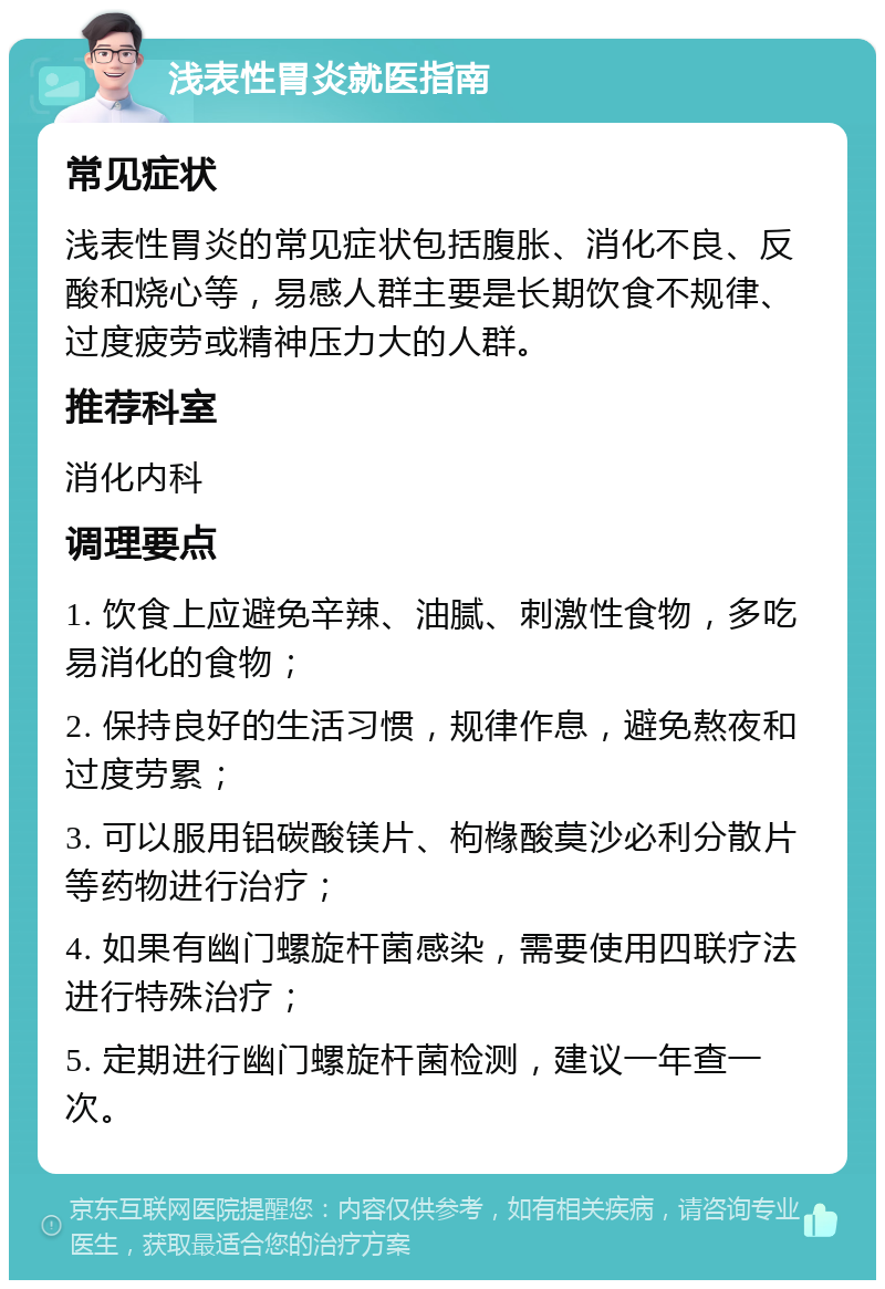 浅表性胃炎就医指南 常见症状 浅表性胃炎的常见症状包括腹胀、消化不良、反酸和烧心等，易感人群主要是长期饮食不规律、过度疲劳或精神压力大的人群。 推荐科室 消化内科 调理要点 1. 饮食上应避免辛辣、油腻、刺激性食物，多吃易消化的食物； 2. 保持良好的生活习惯，规律作息，避免熬夜和过度劳累； 3. 可以服用铝碳酸镁片、枸橼酸莫沙必利分散片等药物进行治疗； 4. 如果有幽门螺旋杆菌感染，需要使用四联疗法进行特殊治疗； 5. 定期进行幽门螺旋杆菌检测，建议一年查一次。