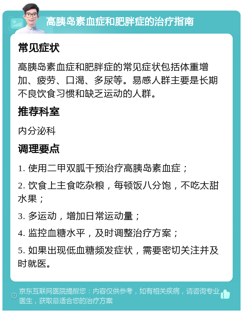 高胰岛素血症和肥胖症的治疗指南 常见症状 高胰岛素血症和肥胖症的常见症状包括体重增加、疲劳、口渴、多尿等。易感人群主要是长期不良饮食习惯和缺乏运动的人群。 推荐科室 内分泌科 调理要点 1. 使用二甲双胍干预治疗高胰岛素血症； 2. 饮食上主食吃杂粮，每顿饭八分饱，不吃太甜水果； 3. 多运动，增加日常运动量； 4. 监控血糖水平，及时调整治疗方案； 5. 如果出现低血糖频发症状，需要密切关注并及时就医。