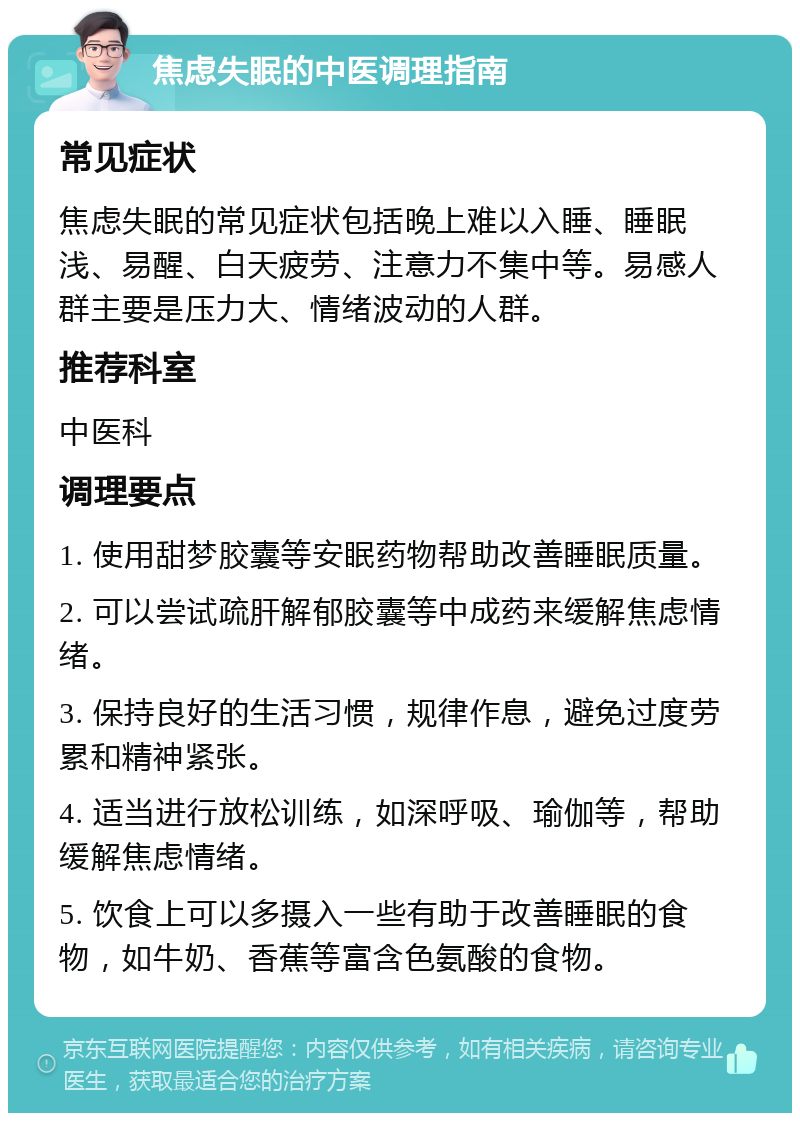 焦虑失眠的中医调理指南 常见症状 焦虑失眠的常见症状包括晚上难以入睡、睡眠浅、易醒、白天疲劳、注意力不集中等。易感人群主要是压力大、情绪波动的人群。 推荐科室 中医科 调理要点 1. 使用甜梦胶囊等安眠药物帮助改善睡眠质量。 2. 可以尝试疏肝解郁胶囊等中成药来缓解焦虑情绪。 3. 保持良好的生活习惯，规律作息，避免过度劳累和精神紧张。 4. 适当进行放松训练，如深呼吸、瑜伽等，帮助缓解焦虑情绪。 5. 饮食上可以多摄入一些有助于改善睡眠的食物，如牛奶、香蕉等富含色氨酸的食物。