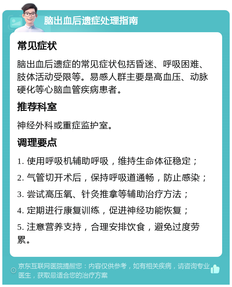 脑出血后遗症处理指南 常见症状 脑出血后遗症的常见症状包括昏迷、呼吸困难、肢体活动受限等。易感人群主要是高血压、动脉硬化等心脑血管疾病患者。 推荐科室 神经外科或重症监护室。 调理要点 1. 使用呼吸机辅助呼吸，维持生命体征稳定； 2. 气管切开术后，保持呼吸道通畅，防止感染； 3. 尝试高压氧、针灸推拿等辅助治疗方法； 4. 定期进行康复训练，促进神经功能恢复； 5. 注意营养支持，合理安排饮食，避免过度劳累。