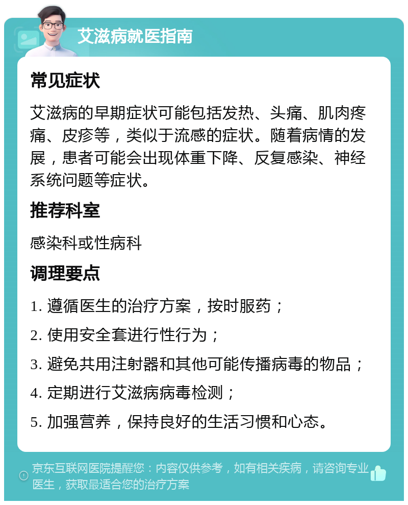 艾滋病就医指南 常见症状 艾滋病的早期症状可能包括发热、头痛、肌肉疼痛、皮疹等，类似于流感的症状。随着病情的发展，患者可能会出现体重下降、反复感染、神经系统问题等症状。 推荐科室 感染科或性病科 调理要点 1. 遵循医生的治疗方案，按时服药； 2. 使用安全套进行性行为； 3. 避免共用注射器和其他可能传播病毒的物品； 4. 定期进行艾滋病病毒检测； 5. 加强营养，保持良好的生活习惯和心态。