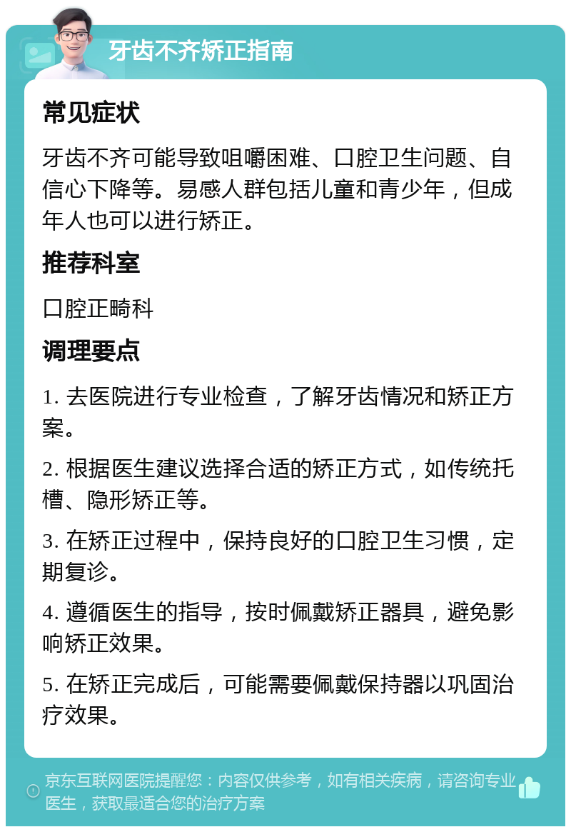 牙齿不齐矫正指南 常见症状 牙齿不齐可能导致咀嚼困难、口腔卫生问题、自信心下降等。易感人群包括儿童和青少年，但成年人也可以进行矫正。 推荐科室 口腔正畸科 调理要点 1. 去医院进行专业检查，了解牙齿情况和矫正方案。 2. 根据医生建议选择合适的矫正方式，如传统托槽、隐形矫正等。 3. 在矫正过程中，保持良好的口腔卫生习惯，定期复诊。 4. 遵循医生的指导，按时佩戴矫正器具，避免影响矫正效果。 5. 在矫正完成后，可能需要佩戴保持器以巩固治疗效果。