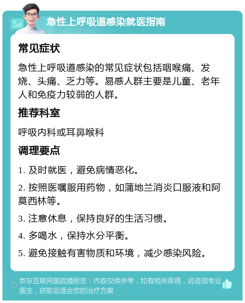 急性上呼吸道感染就医指南 常见症状 急性上呼吸道感染的常见症状包括咽喉痛、发烧、头痛、乏力等。易感人群主要是儿童、老年人和免疫力较弱的人群。 推荐科室 呼吸内科或耳鼻喉科 调理要点 1. 及时就医，避免病情恶化。 2. 按照医嘱服用药物，如蒲地兰消炎口服液和阿莫西林等。 3. 注意休息，保持良好的生活习惯。 4. 多喝水，保持水分平衡。 5. 避免接触有害物质和环境，减少感染风险。