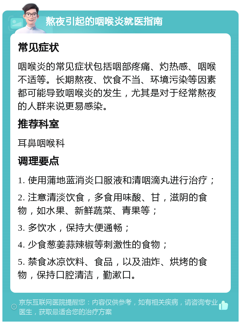 熬夜引起的咽喉炎就医指南 常见症状 咽喉炎的常见症状包括咽部疼痛、灼热感、咽喉不适等。长期熬夜、饮食不当、环境污染等因素都可能导致咽喉炎的发生，尤其是对于经常熬夜的人群来说更易感染。 推荐科室 耳鼻咽喉科 调理要点 1. 使用蒲地蓝消炎口服液和清咽滴丸进行治疗； 2. 注意清淡饮食，多食用味酸、甘，滋阴的食物，如水果、新鲜蔬菜、青果等； 3. 多饮水，保持大便通畅； 4. 少食葱姜蒜辣椒等刺激性的食物； 5. 禁食冰凉饮料、食品，以及油炸、烘烤的食物，保持口腔清洁，勤漱口。