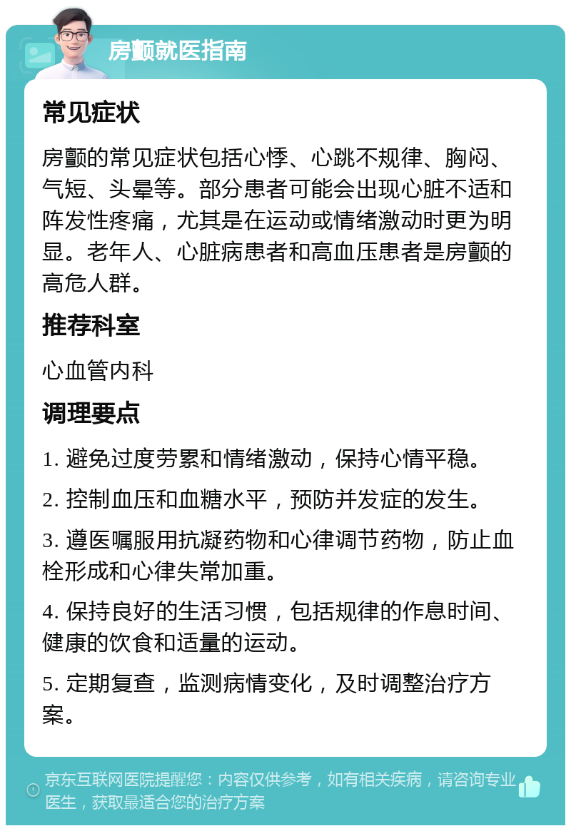 房颤就医指南 常见症状 房颤的常见症状包括心悸、心跳不规律、胸闷、气短、头晕等。部分患者可能会出现心脏不适和阵发性疼痛，尤其是在运动或情绪激动时更为明显。老年人、心脏病患者和高血压患者是房颤的高危人群。 推荐科室 心血管内科 调理要点 1. 避免过度劳累和情绪激动，保持心情平稳。 2. 控制血压和血糖水平，预防并发症的发生。 3. 遵医嘱服用抗凝药物和心律调节药物，防止血栓形成和心律失常加重。 4. 保持良好的生活习惯，包括规律的作息时间、健康的饮食和适量的运动。 5. 定期复查，监测病情变化，及时调整治疗方案。