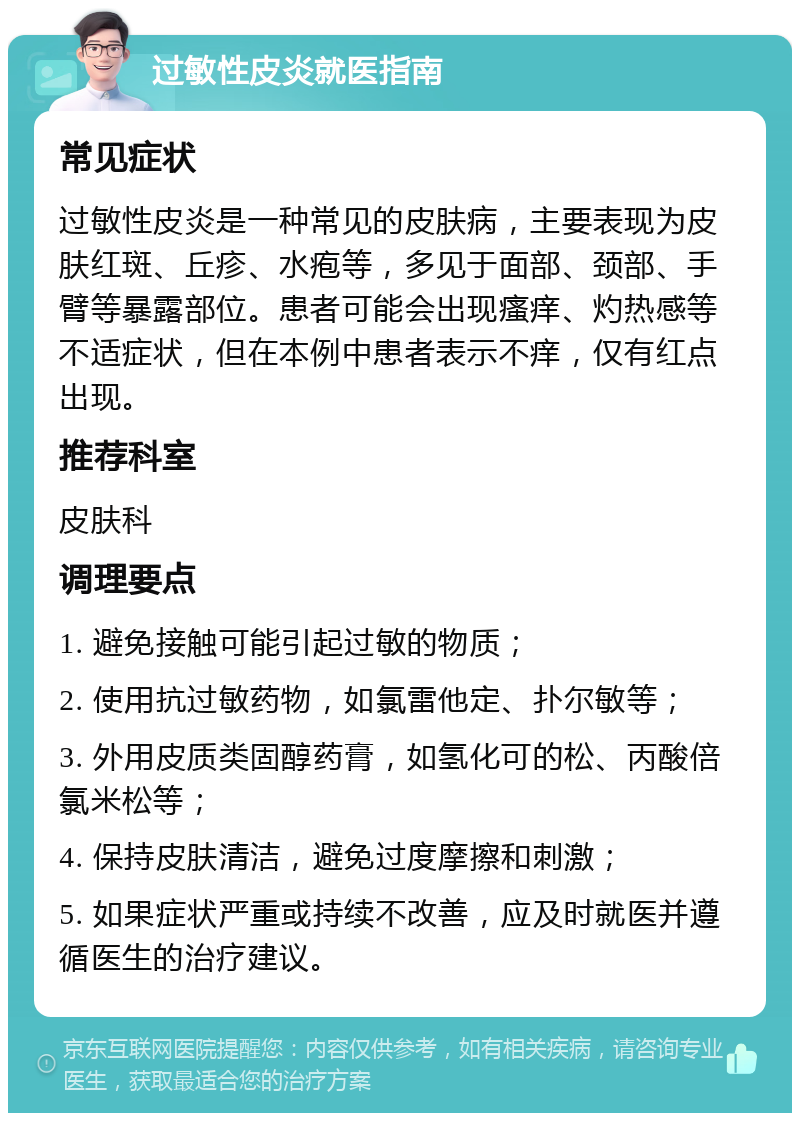 过敏性皮炎就医指南 常见症状 过敏性皮炎是一种常见的皮肤病，主要表现为皮肤红斑、丘疹、水疱等，多见于面部、颈部、手臂等暴露部位。患者可能会出现瘙痒、灼热感等不适症状，但在本例中患者表示不痒，仅有红点出现。 推荐科室 皮肤科 调理要点 1. 避免接触可能引起过敏的物质； 2. 使用抗过敏药物，如氯雷他定、扑尔敏等； 3. 外用皮质类固醇药膏，如氢化可的松、丙酸倍氯米松等； 4. 保持皮肤清洁，避免过度摩擦和刺激； 5. 如果症状严重或持续不改善，应及时就医并遵循医生的治疗建议。