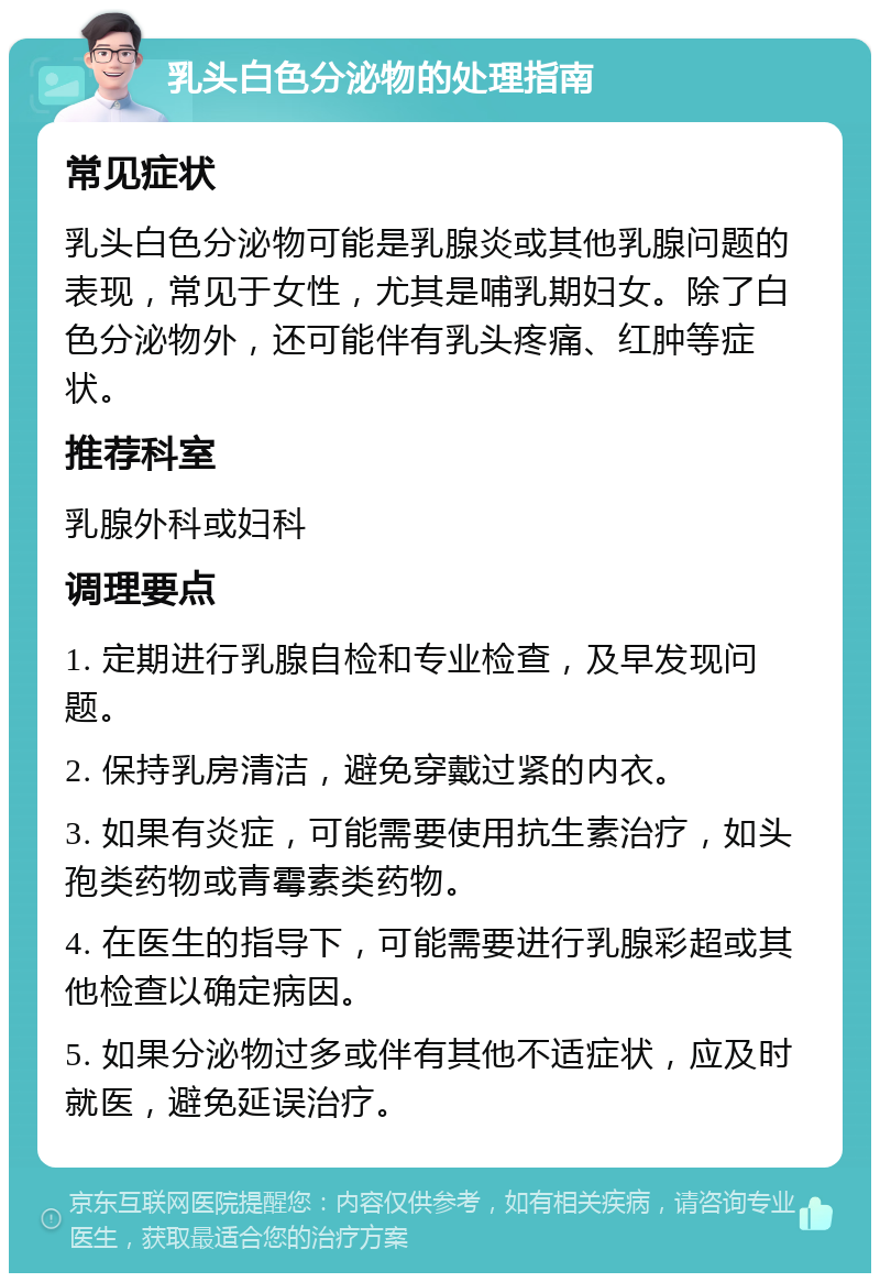 乳头白色分泌物的处理指南 常见症状 乳头白色分泌物可能是乳腺炎或其他乳腺问题的表现，常见于女性，尤其是哺乳期妇女。除了白色分泌物外，还可能伴有乳头疼痛、红肿等症状。 推荐科室 乳腺外科或妇科 调理要点 1. 定期进行乳腺自检和专业检查，及早发现问题。 2. 保持乳房清洁，避免穿戴过紧的内衣。 3. 如果有炎症，可能需要使用抗生素治疗，如头孢类药物或青霉素类药物。 4. 在医生的指导下，可能需要进行乳腺彩超或其他检查以确定病因。 5. 如果分泌物过多或伴有其他不适症状，应及时就医，避免延误治疗。