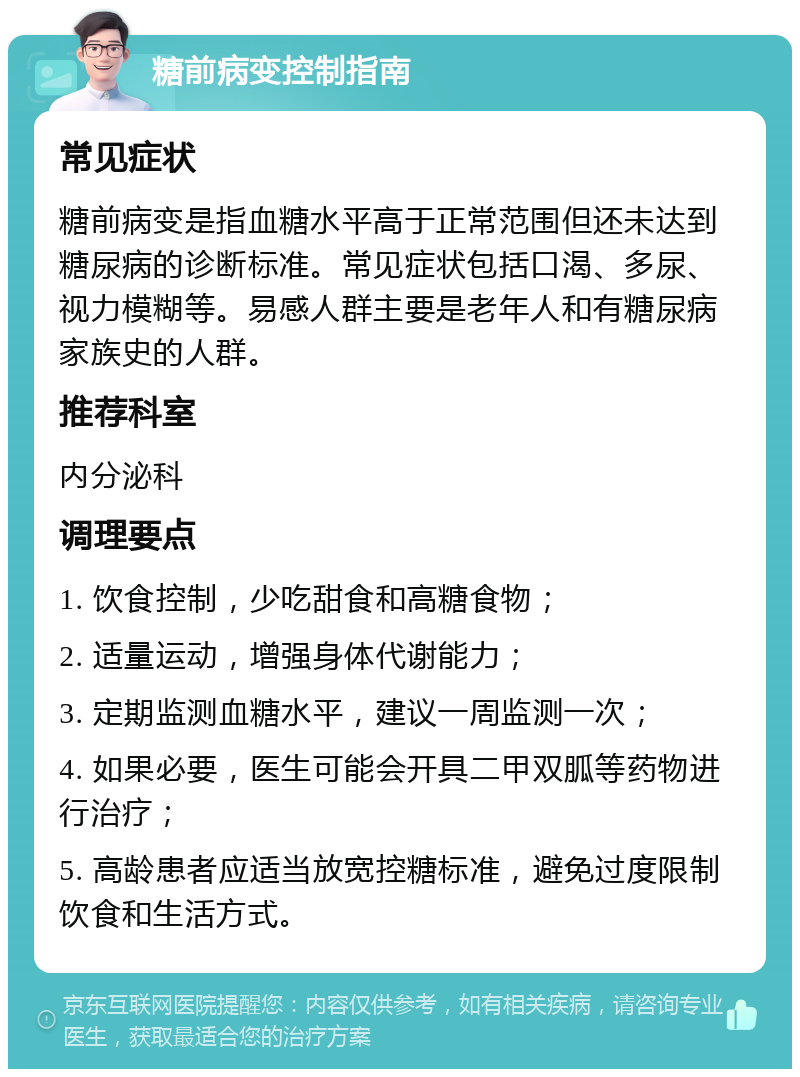 糖前病变控制指南 常见症状 糖前病变是指血糖水平高于正常范围但还未达到糖尿病的诊断标准。常见症状包括口渴、多尿、视力模糊等。易感人群主要是老年人和有糖尿病家族史的人群。 推荐科室 内分泌科 调理要点 1. 饮食控制，少吃甜食和高糖食物； 2. 适量运动，增强身体代谢能力； 3. 定期监测血糖水平，建议一周监测一次； 4. 如果必要，医生可能会开具二甲双胍等药物进行治疗； 5. 高龄患者应适当放宽控糖标准，避免过度限制饮食和生活方式。