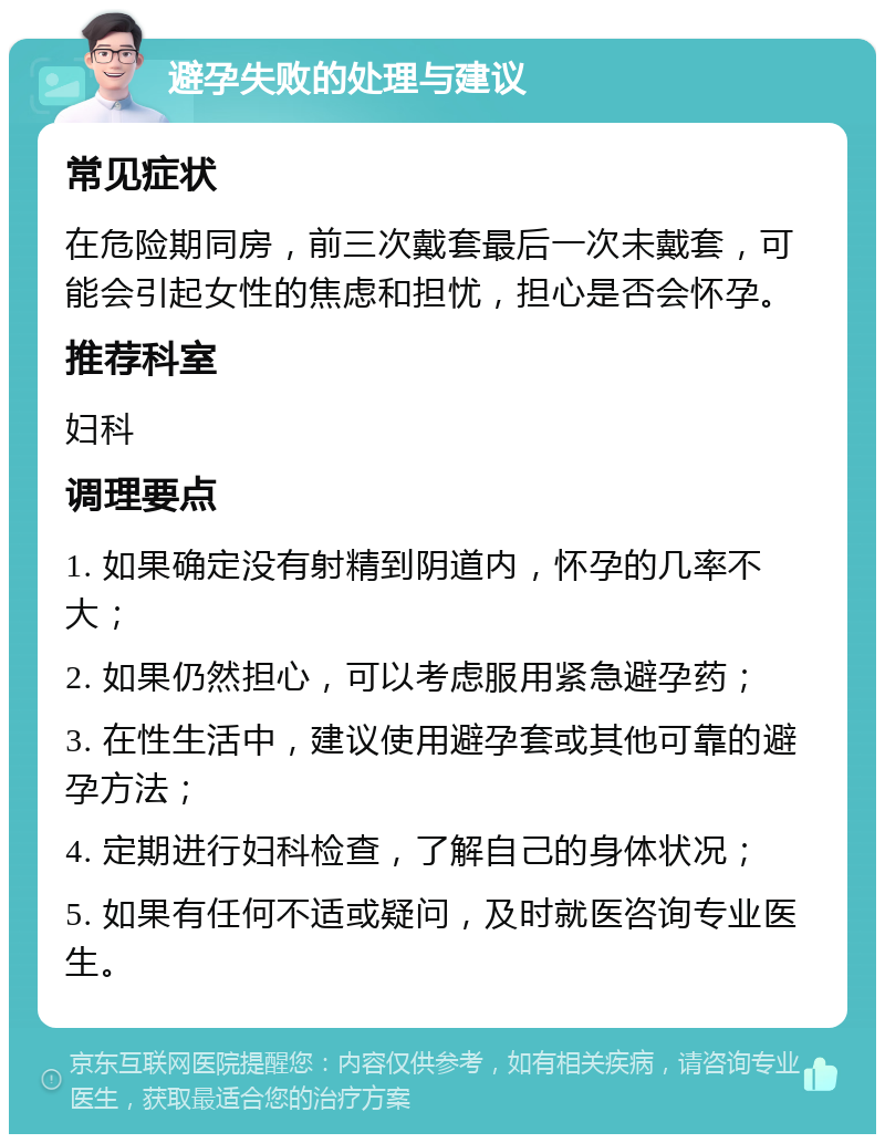 避孕失败的处理与建议 常见症状 在危险期同房，前三次戴套最后一次未戴套，可能会引起女性的焦虑和担忧，担心是否会怀孕。 推荐科室 妇科 调理要点 1. 如果确定没有射精到阴道内，怀孕的几率不大； 2. 如果仍然担心，可以考虑服用紧急避孕药； 3. 在性生活中，建议使用避孕套或其他可靠的避孕方法； 4. 定期进行妇科检查，了解自己的身体状况； 5. 如果有任何不适或疑问，及时就医咨询专业医生。