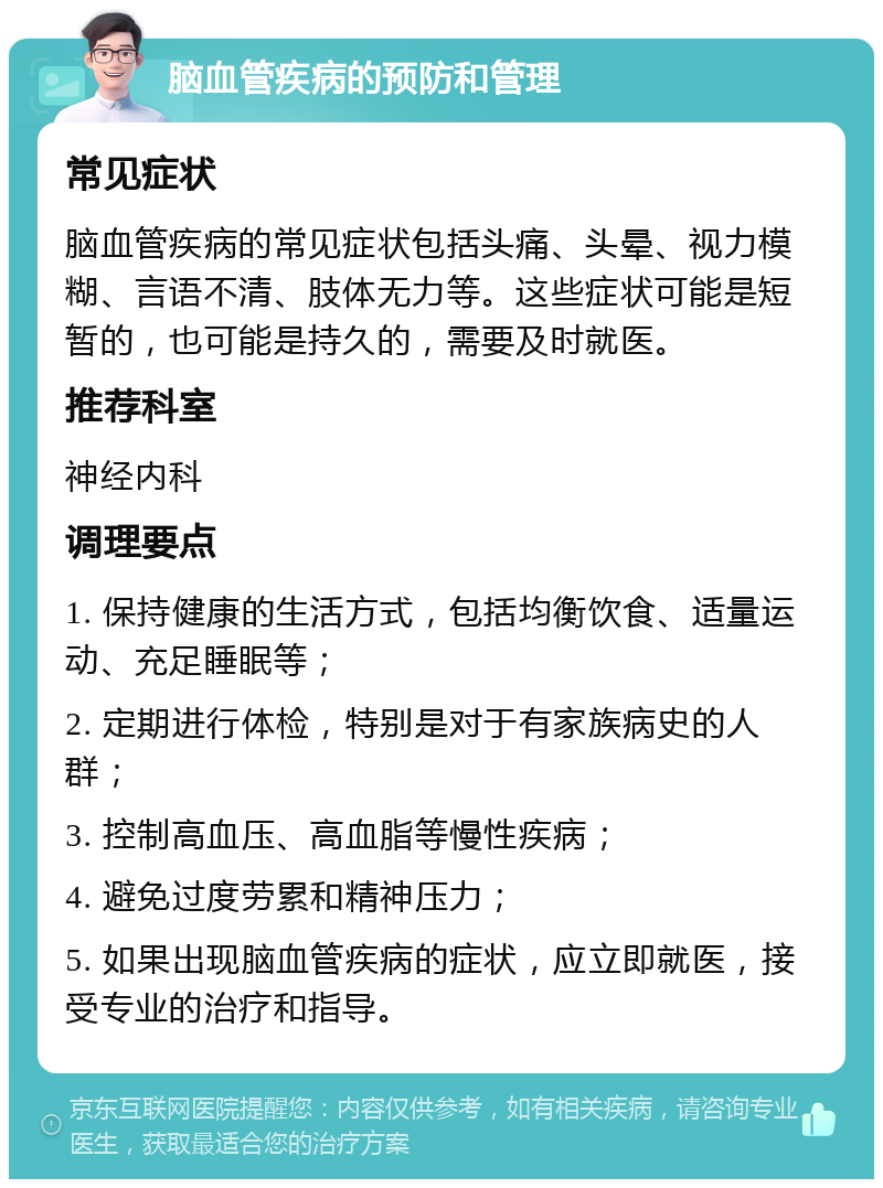 脑血管疾病的预防和管理 常见症状 脑血管疾病的常见症状包括头痛、头晕、视力模糊、言语不清、肢体无力等。这些症状可能是短暂的，也可能是持久的，需要及时就医。 推荐科室 神经内科 调理要点 1. 保持健康的生活方式，包括均衡饮食、适量运动、充足睡眠等； 2. 定期进行体检，特别是对于有家族病史的人群； 3. 控制高血压、高血脂等慢性疾病； 4. 避免过度劳累和精神压力； 5. 如果出现脑血管疾病的症状，应立即就医，接受专业的治疗和指导。