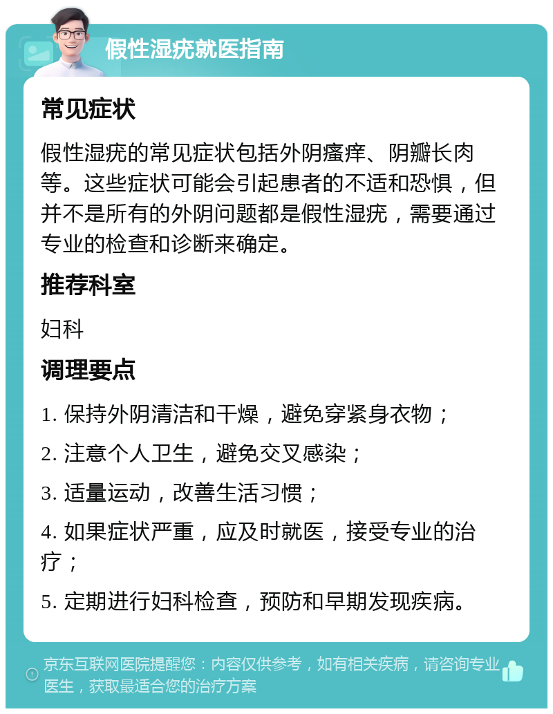 假性湿疣就医指南 常见症状 假性湿疣的常见症状包括外阴瘙痒、阴瓣长肉等。这些症状可能会引起患者的不适和恐惧，但并不是所有的外阴问题都是假性湿疣，需要通过专业的检查和诊断来确定。 推荐科室 妇科 调理要点 1. 保持外阴清洁和干燥，避免穿紧身衣物； 2. 注意个人卫生，避免交叉感染； 3. 适量运动，改善生活习惯； 4. 如果症状严重，应及时就医，接受专业的治疗； 5. 定期进行妇科检查，预防和早期发现疾病。